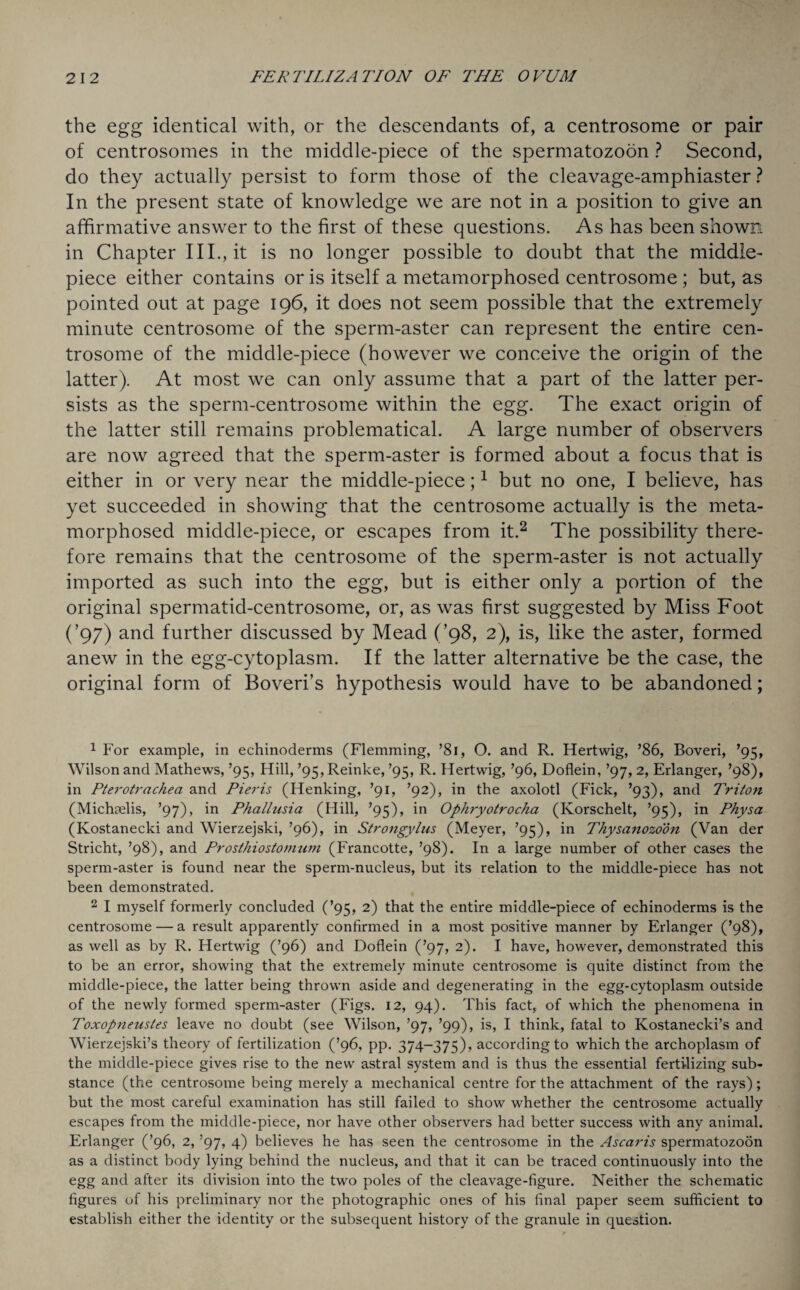 the egg identical with, or the descendants of, a centrosome or pair of centrosomes in the middle-piece of the spermatozoon ? Second, do they actually persist to form those of the cleavage-amphiaster ? In the present state of knowledge we are not in a position to give an affirmative answer to the first of these questions. As has been shown in Chapter III., it is no longer possible to doubt that the middle- piece either contains or is itself a metamorphosed centrosome ; but, as pointed out at page 196, it does not seem possible that the extremely minute centrosome of the sperm-aster can represent the entire cen¬ trosome of the middle-piece (however we conceive the origin of the latter). At most we can only assume that a part of the latter per¬ sists as the sperm-centrosome within the egg. The exact origin of the latter still remains problematical. A large number of observers are now agreed that the sperm-aster is formed about a focus that is either in or very near the middle-piece;1 but no one, I believe, has yet succeeded in showing that the centrosome actually is the meta¬ morphosed middle-piece, or escapes from it.2 The possibility there¬ fore remains that the centrosome of the sperm-aster is not actually imported as such into the egg, but is either only a portion of the original spermatid-centrosome, or, as was first suggested by Miss Foot (’97) and further discussed by Mead (’98, 2), is, like the aster, formed anew in the egg-cytoplasm. If the latter alternative be the case, the original form of Boveri’s hypothesis would have to be abandoned; 1 For example, in echinoderms (Flemming, ’81, O. and R. Hertwig, ’86, Boveri, ’95, Wilson and Mathews, ’95, Hill, ’95, Reinke, ’95, R. Hertwig, ’96, Doflein, ’97, 2, Erlanger, ’98), in Pterotrachea and Pieris (Henking, ’91, ’92), in the axolotl (Fick, ’93), and Triton (Michaslis, ’97), in Phallusia (Hill, ’95), in Ophryotrocha (Ivorschelt, ’95), in Physa (Kostanecki and Wierzejski, ’96), in Strongylus (Meyer, ’95), in Thysanozodn (Van der Stricht, ’98), and Prosthiostonnim (Francotte, ’98). In a large number of other cases the sperm-aster is found near the sperm-nucleus, but its relation to the middle-piece has not been demonstrated. 2 I myself formerly concluded (’95, 2) that the entire middle-piece of echinoderms is the centrosome — a result apparently confirmed in a most positive manner by Erlanger (’98), as well as by R. Hertwig (’96) and Doflein (’97, 2). I have, however, demonstrated this to be an error, showing that the extremely minute centrosome is quite distinct from the middle-piece, the latter being thrown aside and degenerating in the egg-cytoplasm outside of the newly formed sperm-aster (Figs. 12, 94). This fact, of which the phenomena in Toxopneustes leave no doubt (see Wilson, ’97, ’99), is, I think, fatal to Kostanecki’s and Wierzejski’s theory of fertilization (’96, pp. 374-375), according to which the archoplasm of the middle-piece gives rise to the new astral system and is thus the essential fertilizing sub¬ stance (the centrosome being merely a mechanical centre for the attachment of the rays); but the most careful examination has still failed to show whether the centrosome actually escapes from the middle-piece, nor have other observers had better success with any animal. Erlanger (’96, 2, ’97, 4) believes he has seen the centrosome in the Ascaris spermatozoon as a distinct body lying behind the nucleus, and that it can be traced continuously into the egg and after its division into the two poles of the cleavage-figure. Neither the schematic figures of his preliminary nor the photographic ones of his final paper seem sufficient to establish either the identity or the subsequent history of the granule in question.