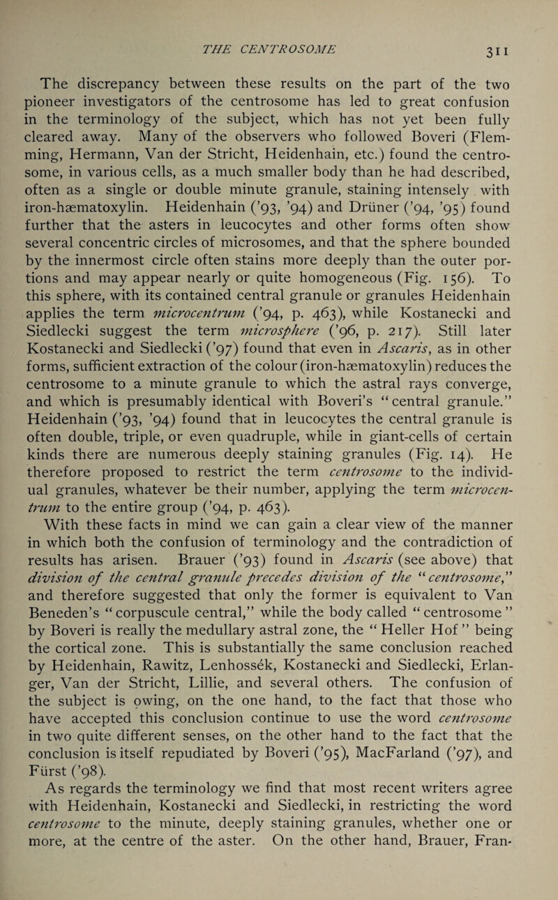 The discrepancy between these results on the part of the two pioneer investigators of the centrosome has led to great confusion in the terminology of the subject, which has not yet been fully cleared away. Many of the observers who followed Boveri (Flem¬ ming, Hermann, Van der Stricht, Heidenhain, etc.) found the centro¬ some, in various cells, as a much smaller body than he had described, often as a single or double minute granule, staining intensely with iron-haematoxylin. Heidenhain (’93, ’94) and Driiner (’94, ’95) found further that the asters in leucocytes and other forms often show several concentric circles of microsomes, and that the sphere bounded by the innermost circle often stains more deeply than the outer por¬ tions and may appear nearly or quite homogeneous (Fig. 156). To this sphere, with its contained central granule or granules Heidenhain applies the term microcentrum (’94, p. 463), while Kostanecki and Siedlecki suggest the term microsphere (’96, p. 217). Still later Kostanecki and Siedlecki (’97) found that even in Ascaris, as in other forms, sufficient extraction of the colour (iron-haematoxylin) reduces the centrosome to a minute granule to which the astral rays converge, and which is presumably identical with Boveri’s “central granule.” Heidenhain (’93, ’94) found that in leucocytes the central granule is often double, triple, or even quadruple, while in giant-cells of certain kinds there are numerous deeply staining granules (Fig. 14). He therefore proposed to restrict the term centrosome to the individ¬ ual granules, whatever be their number, applying the term microcen¬ trum to the entire group (’94, p. 463). With these facts in mind we can gain a clear view of the manner in which both the confusion of terminology and the contradiction of results has arisen. Brauer (’93) found in Ascaris (see above) that division of the central granule precedes division of the “ centrosome,” and therefore suggested that only the former is equivalent to Van Beneden’s “corpuscule central,” while the body called “centrosome” by Boveri is really the medullary astral zone, the “ Heller Hof ” being the cortical zone. This is substantially the same conclusion reached by Heidenhain, Rawitz, Lenhossek, Kostanecki and Siedlecki, Erlan- ger, Van der Stricht, Lillie, and several others. The confusion of the subject is owing, on the one hand, to the fact that those who have accepted this conclusion continue to use the word centrosome in two quite different senses, on the other hand to the fact that the conclusion is itself repudiated by Boveri (’95), MacFarland (’97), and Fiirst (’98). As regards the terminology we find that most recent writers agree with Heidenhain, Kostanecki and Siedlecki, in restricting the word centrosome to the minute, deeply staining granules, whether one or more, at the centre of the aster. On the other hand, Brauer, Fran-