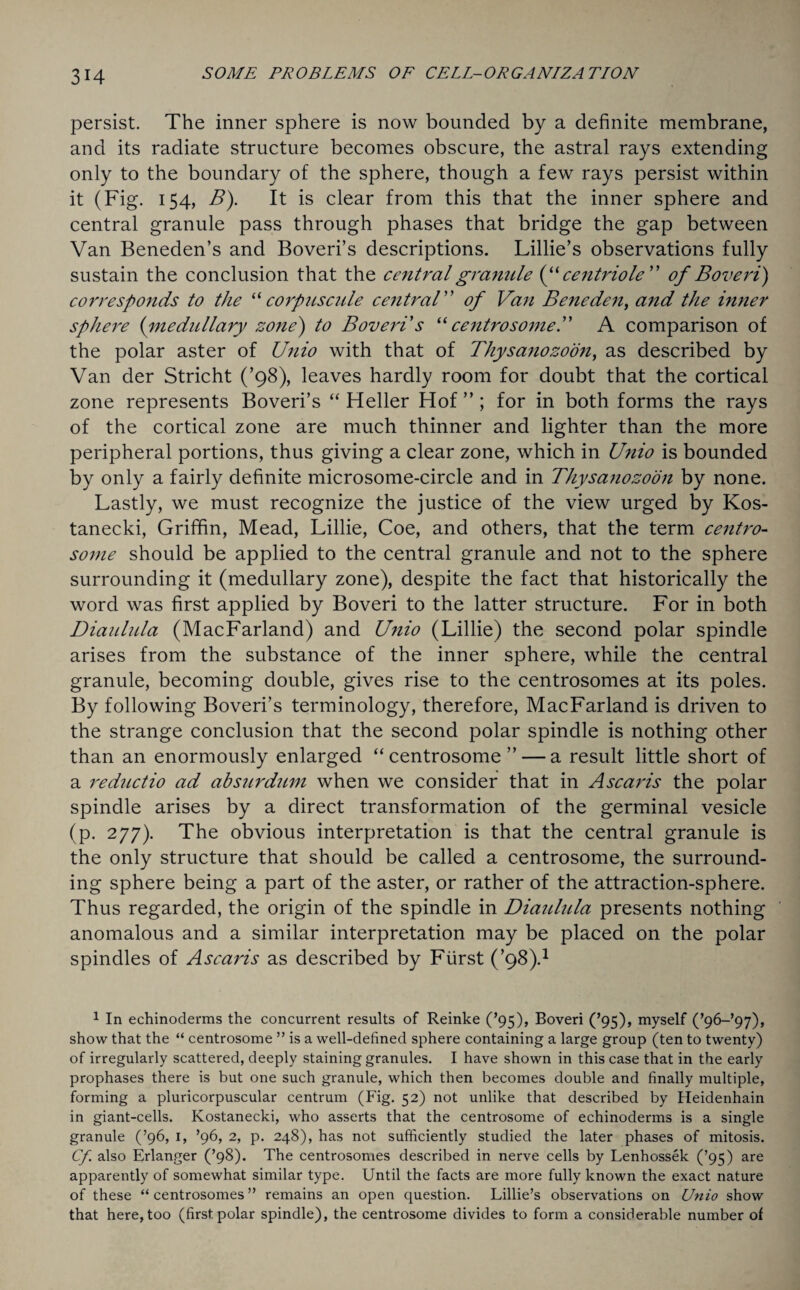 persist. The inner sphere is now bounded by a definite membrane, and its radiate structure becomes obscure, the astral rays extending only to the boundary of the sphere, though a few rays persist within it (Fig. 154, B). It is clear from this that the inner sphere and central granule pass through phases that bridge the gap between Van Beneden’s and Boveri’s descriptions. Lillie’s observations fully sustain the conclusion that the central granule (“ centriole” of Bovert) corresponds to the “ corpuscule central of Van Bene den, and the inner sphere (:medullary zone) to Boveri s “ centrosome.” A comparison of the polar aster of Unio with that of Thysanozoon, as described by Van der Stricht (’98), leaves hardly room for doubt that the cortical zone represents Boveri’s “Heller Hof”; for in both forms the rays of the cortical zone are much thinner and lighter than the more peripheral portions, thus giving a clear zone, which in Unio is bounded by only a fairly definite microsome-circle and in Thysanozoon by none. Lastly, we must recognize the justice of the view urged by Kos- tanecki, Griffin, Mead, Lillie, Coe, and others, that the term centro- some should be applied to the central granule and not to the sphere surrounding it (medullary zone), despite the fact that historically the word was first applied by Boveri to the latter structure. For in both Diaulula (MacFarland) and Unio (Lillie) the second polar spindle arises from the substance of the inner sphere, while the central granule, becoming double, gives rise to the centrosomes at its poles. By following Boveri’s terminology, therefore, MacFarland is driven to the strange conclusion that the second polar spindle is nothing other than an enormously enlarged “centrosome”— a result little short of a re duct io ad absurdum when we consider that in Ascaris the polar spindle arises by a direct transformation of the germinal vesicle (p. 277). The obvious interpretation is that the central granule is the only structure that should be called a centrosome, the surround¬ ing sphere being a part of the aster, or rather of the attraction-sphere. Thus regarded, the origin of the spindle in Diaulula presents nothing anomalous and a similar interpretation may be placed on the polar spindles of Ascaris as described by Fiirst (’98).1 1 In echinoderms the concurrent results of Reinke (’95), Boveri (’95), myself (’96-’97), show that the “ centrosome ” is a well-defined sphere containing a large group (ten to twenty) of irregularly scattered, deeply staining granules. I have shown in this case that in the early prophases there is but one such granule, which then becomes double and finally multiple, forming a pluricorpuscular centrum (Fig. 52) not unlike that described by Heidenhain in giant-cells. Kostanecki, who asserts that the centrosome of echinoderms is a single granule (’96, 1, ’96, 2, p. 248), has not sufficiently studied the later phases of mitosis. Cf. also Erlanger (’98). The centrosomes described in nerve cells by Lenhossek (’95) are apparently of somewhat similar type. Until the facts are more fully known the exact nature of these “ centrosomes ” remains an open question. Lillie’s observations on Unio show that here, too (first polar spindle), the centrosome divides to form a considerable number of