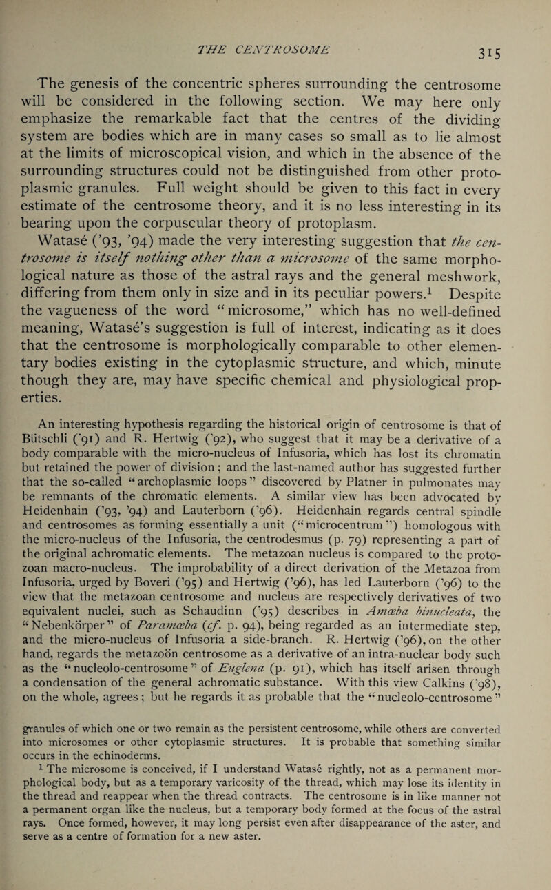 The genesis of the concentric spheres surrounding the centrosome will be considered in the following section. We may here only emphasize the remarkable fact that the centres of the dividing system are bodies which are in many cases so small as to lie almost at the limits of microscopical vision, and which in the absence of the surrounding structures could not be distinguished from other proto¬ plasmic granules. Full weight should be given to this fact in every estimate of the centrosome theory, and it is no less interesting in its bearing upon the corpuscular theory of protoplasm. Watase (’93, ’94) made the very interesting suggestion that the cen¬ trosome is itself nothing other than a microsome of the same morpho¬ logical nature as those of the astral rays and the general meshwork, differing from them only in size and in its peculiar powers.1 Despite the vagueness of the word “ microsome,” which has no well-defined meaning, Watase’s suggestion is full of interest, indicating as it does that the centrosome is morphologically comparable to other elemen¬ tary bodies existing in the cytoplasmic structure, and which, minute though they are, may have specific chemical and physiological prop¬ erties. An interesting hypothesis regarding the historical origin of centrosome is that of Butschli (‘91) and R. Hertwig (’92), who suggest that it may be a derivative of a body comparable with the micro-nucleus of Infusoria, which has lost its chromatin but retained the power of division; and the last-named author has suggested further that the so-called “ archoplasmic loops ” discovered by Platner in pulmonates may be remnants of the chromatic elements. A similar view has been advocated by Heidenhain (’93, ’94) and Lauterborn (’96). Heidenhain regards central spindle and centrosomes as forming essentially a unit (“microcentrum 11) homologous with the micro-nucleus of the Infusoria, the centrodesmus (p. 79) representing a part of the original achromatic elements. The metazoan nucleus is compared to the proto¬ zoan macro-nucleus. The improbability of a direct derivation of the Metazoa from Infusoria, urged by Boveri (’95) and Hertwig (’96), has led Lauterborn (’96) to the view that the metazoan centrosome and nucleus are respectively derivatives of two equivalent nuclei, such as Schaudinn (’95) describes in Amoeba binncleata, the “ Nebenkorper ” of Par amoeba (cf. p. 94), being regarded as an intermediate step, and the micro-nucleus of Infusoria a side-branch. R. Hertwig (’96), on the other hand, regards the metazoon centrosome as a derivative of an intra-nuclear body such as the “ nucleolo-centrosome ” of Euglena (p. 91), which has itself arisen through a condensation of the general achromatic substance. With this view Calkins (’98), on the whole, agrees; but he regards it as probable that the “ nucleolo-centrosome ” granules of which one or two remain as the persistent centrosome, while others are converted into microsomes or other cytoplasmic structures. It is probable that something similar occurs in the echinoderms. 1 The microsome is conceived, if I understand Watase rightly, not as a permanent mor¬ phological body, but as a temporary varicosity of the thread, which may lose its identity in the thread and reappear when the thread contracts. The centrosome is in like manner not a permanent organ like the nucleus, but a temporary body formed at the focus of the astral rays. Once formed, however, it may long persist even after disappearance of the aster, and serve as a centre of formation for a new aster.