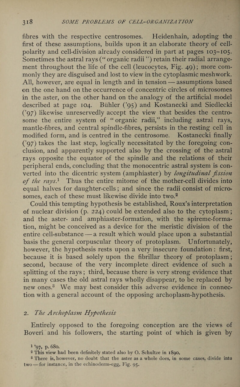 fibres with the respective centrosomes. Heidenhain, adopting the first of these assumptions, builds upon it an elaborate theory of cell- polarity and cell-division already considered in part at pages 103-105. Sometimes the astral rays (“ organic radii ”) retain their radial arrange¬ ment throughout the life of the cell (leucocytes, Fig. 49); more com¬ monly they are disguised and lost to view in the cytoplasmic meshwork. All, however, are equal in length and in tension — assumptions based on the one hand on the occurrence of concentric circles of microsomes in the aster, on the other hand on the analogy of the artificial model described at page 104. Biihler (’95) and Kostanecki and Siedlecki (’97) likewise unreservedly accept the view that besides the centro- some the entire system of “ organic radii,” including astral rays, mantle-fibres, and central spindle-fibres, persists in the resting cell in modified form, and is centred in the centrosome. Kostanecki finally (’97) takes the last step, logically necessitated by the foregoing con¬ clusion, and apparently supported also by the crossing of the astral rays opposite the equator of the spindle and the relations of their peripheral ends, concluding that the monocentric astral system is con¬ verted into the dicentric system (amphiaster) by longitudinal fission of the rays} Thus the entire mitome of the mother-cell divides into equal halves for daughter-cells; and since the radii consist of micro¬ somes, each of these must likewise divide into two.1 2 Could this tempting hypothesis be established, Roux’s interpretation of nuclear division (p. 224) could be extended also to the cytoplasm; and the aster- and amphiaster-formation, with the spireme-forma¬ tion, might be conceived as a device for the meristic division of the entire cell-substance — a result which would place upon a substantial basis the general corpuscular theory of protoplasm. Unfortunately, however, the hypothesis rests upon a very insecure foundation : first, because it is based solely upon the fibrillar theory of protoplasm; second, because of the very incomplete direct evidence of such a splitting of the rays; third, because there is very strong evidence that in many cases the old astral rays wholly disappear, to be replaced by new ones.3 We may best consider this adverse evidence in connec¬ tion with a general account of the opposing archoplasm-hypothesis. 2. The Archoplasm Hypothesis Entirely opposed to the foregoing conception are the views of Boveri and his followers, the starting point of which is given by 1 ’97, p. 680. 2 This view had been definitely stated also by O. Schultze in 1890. 3 There is, however, no doubt that the aster as a whole does, in some cases, divide into two — for instance, in the echinoderm-egg, Fig. 95.