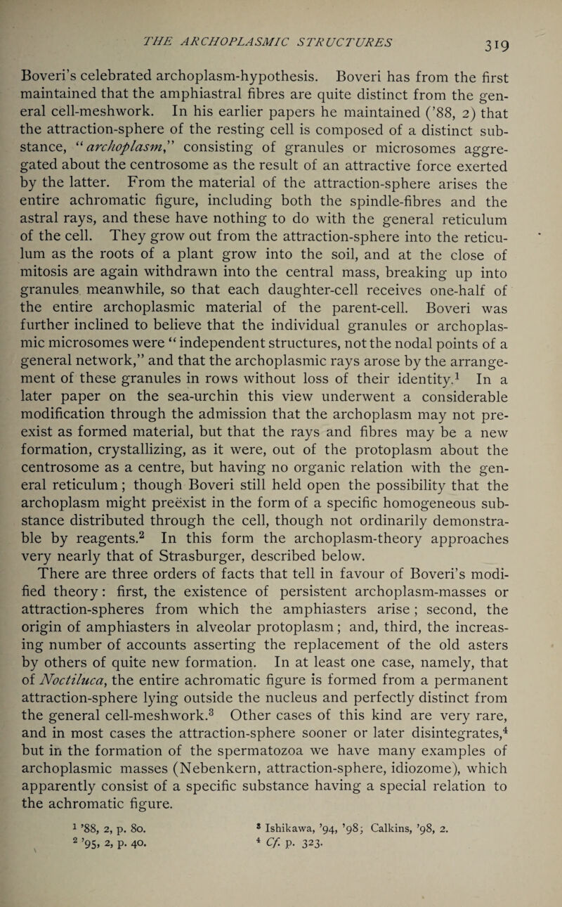 Boveri’s celebrated archoplasm-hypothesis. Boveri has from the first maintained that the amphiastral fibres are quite distinct from the gen¬ eral cell-meshwork. In his earlier papers he maintained (’88, 2) that the attraction-sphere of the resting cell is composed of a distinct sub¬ stance, “archoplasm” consisting of granules or microsomes aggre¬ gated about the centrosome as the result of an attractive force exerted by the latter. From the material of the attraction-sphere arises the entire achromatic figure, including both the spindle-fibres and the astral rays, and these have nothing to do with the general reticulum of the cell. They grow out from the attraction-sphere into the reticu¬ lum as the roots of a plant grow into the soil, and at the close of mitosis are again withdrawn into the central mass, breaking up into granules meanwhile, so that each daughter-cell receives one-half of the entire archoplasmic material of the parent-cell. Boveri was further inclined to believe that the individual granules or archoplas¬ mic microsomes were “ independent structures, not the nodal points of a general network,” and that the archoplasmic rays arose by the arrange¬ ment of these granules in rows without loss of their identity.1 In a later paper on the sea-urchin this view underwent a considerable modification through the admission that the archoplasm may not pre¬ exist as formed material, but that the rays and fibres may be a new formation, crystallizing, as it were, out of the protoplasm about the centrosome as a centre, but having no organic relation with the gen¬ eral reticulum; though Boveri still held open the possibility that the archoplasm might preexist in the form of a specific homogeneous sub¬ stance distributed through the cell, though not ordinarily demonstra¬ ble by reagents.2 In this form the archoplasm-theory approaches very nearly that of Strasburger, described below. There are three orders of facts that tell in favour of Boveri’s modi¬ fied theory: first, the existence of persistent archoplasm-masses or attraction-spheres from which the amphiasters arise; second, the origin of amphiasters in alveolar protoplasm; and, third, the increas¬ ing number of accounts asserting the replacement of the old asters by others of quite new formation. In at least one case, namely, that of Noctiluca, the entire achromatic figure is formed from a permanent attraction-sphere lying outside the nucleus and perfectly distinct from the general cell-meshwork.3 Other cases of this kind are very rare, and in most cases the attraction-sphere sooner or later disintegrates,4 but in the formation of the spermatozoa we have many examples of archoplasmic masses (Nebenkern, attraction-sphere, idiozome), which apparently consist of a specific substance having a special relation to the achromatic figure. \ 1 ’88, 2, p. 80. 2 ’95 > 2, P- 4°- 8 Ishikawa, ’94, ’98; Calkins, ’98, 2. 4 cf p. 323-