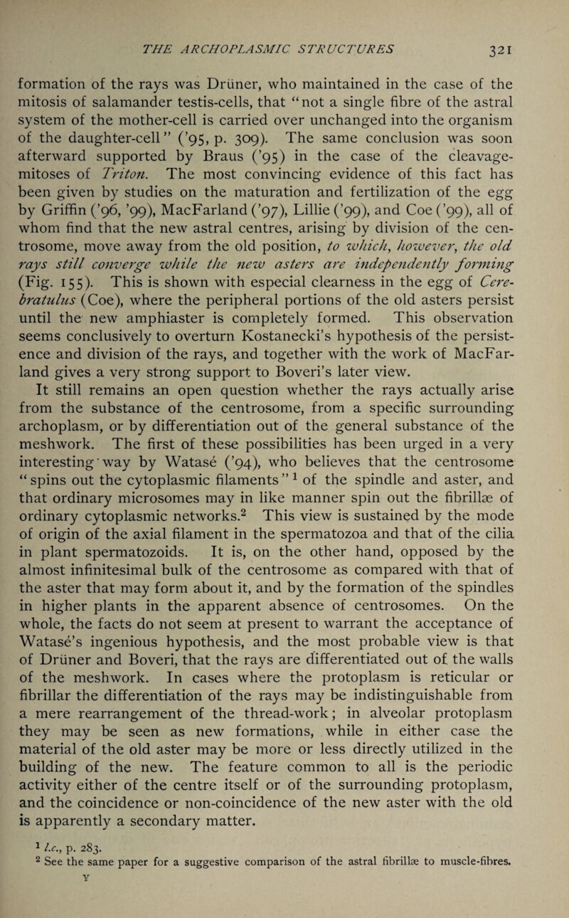 formation of the rays was Driiner, who maintained in the case of the mitosis of salamander testis-cells, that “ not a single fibre of the astral system of the mother-cell is carried over unchanged into the organism of the daughter-cell” (’95, p. 309). The same conclusion was soon afterward supported by Braus (’95) in the case of the cleavage- mitoses of Triton. The most convincing evidence of this fact has been given by studies on the maturation and fertilization of the egg by Griffin (’96, ’99), MacFarland (’97), Lillie (’99), and Coe (’99), all of whom find that the new astral centres, arising by division of the cen- trosome, move away from the old position, to which, however, the old rays still converge while the nezv asters are independently forming (Fig. 155). This is shown with especial clearness in the egg of Cere- bratulns (Coe), where the peripheral portions of the old asters persist until the new amphiaster is completely formed. This observation seems conclusively to overturn Kostanecki’s hypothesis of the persist¬ ence and division of the rays, and together with the work of MacFar¬ land gives a very strong support to Boveri’s later view. It still remains an open question whether the rays actually arise from the substance of the centrosome, from a specific surrounding archoplasm, or by differentiation out of the general substance of the meshwork. The first of these possibilities has been urged in a very interesting' way by Watase (’94), who believes that the centrosome “ spins out the cytoplasmic filaments ”1 of the spindle and aster, and that ordinary microsomes may in like manner spin out the fibrillae of ordinary cytoplasmic networks.2 This view is sustained by the mode of origin of the axial filament in the spermatozoa and that of the cilia in plant spermatozoids. It is, on the other hand, opposed by the almost infinitesimal bulk of the centrosome as compared with that of the aster that may form about it, and by the formation of the spindles in higher plants in the apparent absence of centrosomes. On the whole, the facts do not seem at present to warrant the acceptance of Watase’s ingenious hypothesis, and the most probable view is that of Driiner and Boveri, that the rays are differentiated out of the walls of the meshwork. In cases where the protoplasm is reticular or fibrillar the differentiation of the rays may be indistinguishable from a mere rearrangement of the thread-work; in alveolar protoplasm they may be seen as new formations, while in either case the material of the old aster may be more or less directly utilized in the building of the new. The feature common to all is the periodic activity either of the centre itself or of the surrounding protoplasm, and the coincidence or non-coincidence of the new aster with the old is apparently a secondary matter. 1 l.c., p. 283. 2 See the same paper for a suggestive comparison of the astral fibrillae to muscle-fibres.