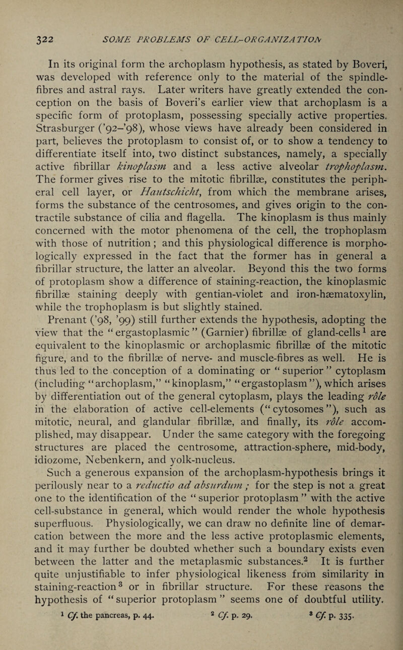 In its original form the archoplasm hypothesis, as stated by Boveri, was developed with reference only to the material of the spindle- fibres and astral rays. Later writers have greatly extended the con¬ ception on the basis of Boveri’s earlier view that archoplasm is a specific form of protoplasm, possessing specially active properties. Strasburger (’92-98), whose views have already been considered in part, believes the protoplasm to consist of, or to show a tendency to differentiate itself into, two distinct substances, namely, a specially active fibrillar kinoplasm and a less active alveolar trophoplasm. The former gives rise to the mitotic fibrillae, constitutes the periph¬ eral cell layer, or Hautschicht, from which the membrane arises, forms the substance of the centrosomes, and gives origin to the con¬ tractile substance of cilia and flagella. The kinoplasm is thus mainly concerned with the motor phenomena of the cell, the trophoplasm with those of nutrition; and this physiological difference is morpho¬ logically expressed in the fact that the former has in general a fibrillar structure, the latter an alveolar. Beyond this the two forms of protoplasm show a difference of staining-reaction, the kinoplasmic fibrillae staining deeply with gentian-violet and iron-haematoxylin, while the trophoplasm is but slightly stained. Prenant (’98, ’99) still further extends the hypothesis, adopting the view that the “ ergastoplasmic ” (Gamier) fibrillae of gland-cells1 are equivalent to the kinoplasmic or archoplasmic fibrillae Of the mitotic figure, and to the fibrillae of nerve- and muscle-fibres as well. He is thus led to the conception of a dominating or “ superior ” cytoplasm (including “archoplasm,” “kinoplasm,” “ergastoplasm ”), which arises by differentiation out of the general cytoplasm, plays the leading role in the elaboration of active cell-elements (“ cytosomes ”), such as mitotic, neural, and glandular fibrillae, and finally, its role accom¬ plished, may disappear. Under the same category with the foregoing structures are placed the centrosome, attraction-sphere, mid-body, idiozome, Nebenkern, and yolk-nucleus. Such a generous expansion of the archoplasm-hypothesis brings it perilously near to a reductio ad absurdum ; for the step is not a great one to the identification of the “ superior protoplasm ” with the active cell-substance in general, which would render the whole hypothesis superfluous. Physiologically, we can draw no definite line of demar¬ cation between the more and the less active protoplasmic elements, and it may further be doubted whether such a boundary exists even between the latter and the metaplasmic substances.2 It is further quite unjustifiable to infer physiological likeness from similarity in staining-reaction3 or in fibrillar structure. For these reasons the hypothesis of “ superior protoplasm ” seems one of doubtful utility. 1 Of. the pancreas, p. 44. 2 Cf p. 29. 8 Cf P« 335*