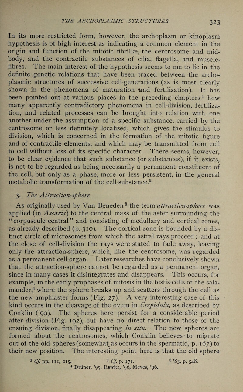 In its more restricted form, however, the archoplasm or kinoplasm hypothesis is of high interest as indicating a common element in the origin and function of the mitotic fibrilhe, the centrosome and mid¬ body, and the contractile substances of cilia, flagella, and muscle- fibres. The main interest of the hypothesis seems to me to lie in the definite genetic relations that have been traced between the archo- plasmic structures of successive cell-generations (as is most clearly shown in the phenomena of maturation ^.nd fertilization). It has been pointed out at various places in the preceding chapters 1 how many apparently contradictory phenomena in cell-division, fertiliza¬ tion, and related processes can be brought into relation with one another under the assumption of a specific substance, carried by the centrosome or less definitely localized, which gives the stimulus to division, which is concerned in the formation of the mitotic figure and of contractile elements, and which may be transmitted from cell to cell without loss of its specific character. There seems, however, to be clear evidence that such substance (or substances), if it exists, is not to be regarded as being necessarily a permanent constituent of the cell, but only as a phase, more or less persistent, in the general metabolic transformation of the cell-substance.2 3. The Attraction-sphere As originally used by Van Beneden3 the term attractio7i-sphere was applied (in Ascaris) to the central mass of the aster surrounding the “corpuscule central” and consisting of medullary and cortical zones, as already described (p.-3io). The cortical zone is bounded by a dis¬ tinct circle of microsomes from which the astral rays proceed; and at the close of cell-division the rays were stated to fade away, leaving only the attraction-sphere, which, like the centrosome, was regarded as a permanent cell-organ. Later researches have conclusively shown that the attraction-sphere cannot be regarded as a permanent organ, since in many cases it disintegrates and disappears. This occurs, for example, in the early prophases of mitosis in the testis-cells of the sala¬ mander,4 where the sphere breaks up and scatters through the cell as the new amphiaster forms (Fig. 27). A very interesting case of this kind occurs in the cleavage of the ovum in Crepidula, as described by Conklin (’99). The spheres here persist for a considerable period after division (Fig. 192), but have no direct relation to those of the ensuing division, finally disappearing in situ. The new spheres are formed about the centrosomes, which Conklin believes to migrate out of the old spheres (somewhat as occurs in the spermatid, p. 167) to their new position. The interesting point here is that the old sphere 1 Cf pp. hi, 215. 2 Cf p. 171. 4 Driiner, ’95, Rawitz, ’96, Meves, ’96. 3 ’83> P- 548.