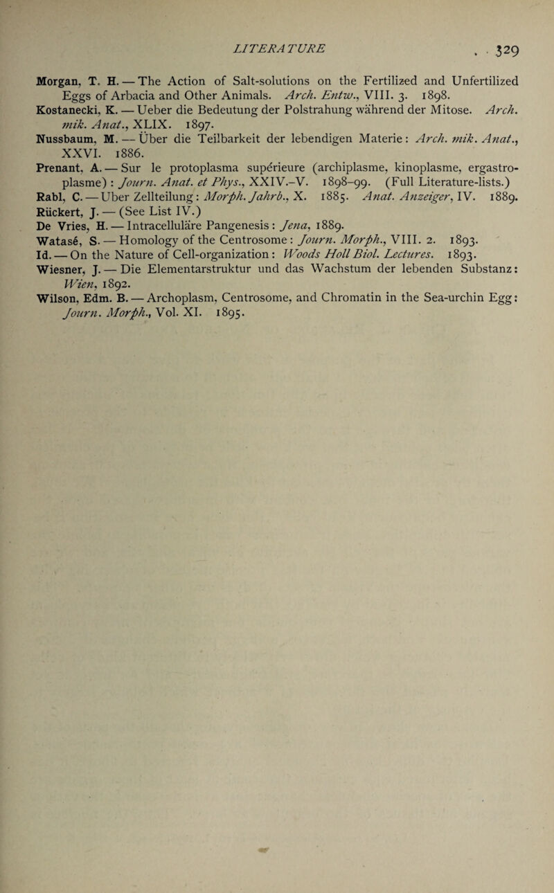 Morgan, To H. — The Action of Salt-solutions on the Fertilized and Unfertilized Eggs of Arbacia and Other Animals. Arch. Entvu., VIII. 3. 1898. Kostanecki, K. — Ueber die Bedeutung der Polstrahung wahrend der Mitose. Arch, mik. Anat., XLIX. 1897. Nussbaum, M. — Uber die Teilbarkeit der lebendigen Materie: Arch. mik. Anal., XXVI. 1886. Prenant, A. — Sur le protoplasma superieure (archiplasme, kinoplasme, ergastro- plasme) : Journ. Anat. et PhysXXIV.-V. 1898-99. (Full Literature-lists.) Rabl, C. — Uber Zellteilung: Morph. Jahrb., X. 1885. Anat. Anzeiger, IV. 1889. Riickert, J. — (See List IV.) De Vries, H. — Intracellulare Pangenesis: Jena, 1889. Watas6, S. — Homology of the Centrosome : Journ. Morph., VIII. 2. 1893. Id. — On the Nature of Cell-organization : Woods Holt Biol. Lectures. 1893. Wiesner, J. — Die Elementarstruktur und das Wachstum der lebenden Substanz: Wien, 1892. Wilson, Edm. B. — Archoplasm, Centrosome, and Chromatin in the Sea-urchin Egg: Journ. Morph., Vol. XI. 1895.