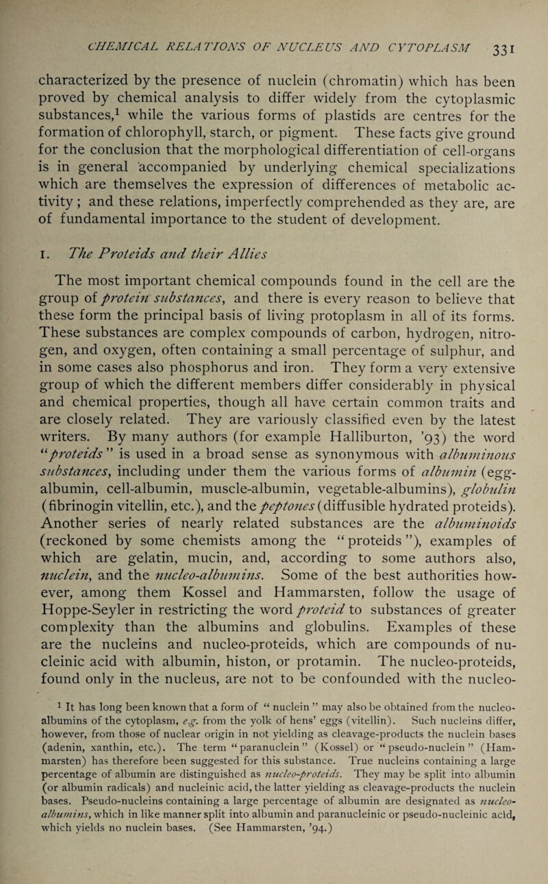 characterized by the presence of nuclein (chromatin) which has been proved by chemical analysis to differ widely from the cytoplasmic substances,1 while the various forms of plastids are centres for the formation of chlorophyll, starch, or pigment. These facts give ground for the conclusion that the morphological differentiation of cell-organs is in general accompanied by underlying chemical specializations which are themselves the expression of differences of metabolic ac¬ tivity ; and these relations, imperfectly comprehended as they are, are of fundamental importance to the student of development. I. The Proteids and their Allies The most important chemical compounds found in the cell are the group of protein substances, and there is every reason to believe that these form the principal basis of living protoplasm in all of its forms. These substances are complex compounds of carbon, hydrogen, nitro¬ gen, and oxygen, often containing a small percentage of sulphur, and in some cases also phosphorus and iron. They form a very extensive group of which the different members differ considerably in physical and chemical properties, though all have certain common traits and are closely related. They are variously classified even by the latest writers. By many authors (for example Halliburton, ’93) the word “proteids ” is used in a broad sense as synonymous with albuminous substances, including under them the various forms of albumin (egg- albumin, cell-albumin, muscle-albumin, vegetable-albumins), globulin (fibrinogin vitellin, etc.), and the peptones (diffusible hydrated proteids). Another series of nearly related substances are the albuminoids (reckoned by some chemists among the “ proteids ”), examples of which are gelatin, mucin, and, according to some authors also, nuclein, and the nucleo-albumins. Some of the best authorities how¬ ever, among them Kossel and Hammarsten, follow the usage of Hoppe-Seyler in restricting the word proteid to substances of greater complexity than the albumins and globulins. Examples of these are the nucleins and nucleo-proteids, which are compounds of nu- cleinic acid with albumin, histon, or protamin. The nucleo-proteids, found only in the nucleus, are not to be confounded with the nucleo- 1 It has long been known that a form of “ nuclein ” may also be obtained from the nucleo- albumins of the cytoplasm, eg. from the yolk of hens’ eggs (vitellin). Such nucleins differ, however, from those of nuclear origin in not yielding as cleavage-products the nuclein bases (adenin, xanthin, etc.). The term “ paranuclein ” (Kossel) or “pseudo-nuclein” (Ham¬ marsten) has therefore been suggested for this substance. True nucleins containing a large percentage of albumin are distinguished as nucleo-proteids. They may be split into albumin (or albumin radicals) and nucleinic acid, the latter yielding as cleavage-products the nuclein bases. Pseudo-nucleins containing a large percentage of albumin are designated as nucleo- albumins, which in like manner split into albumin and paranucleinic or pseudo-nucleinic acid, which yields no nuclein bases. (See Hammarsten, ’94.)