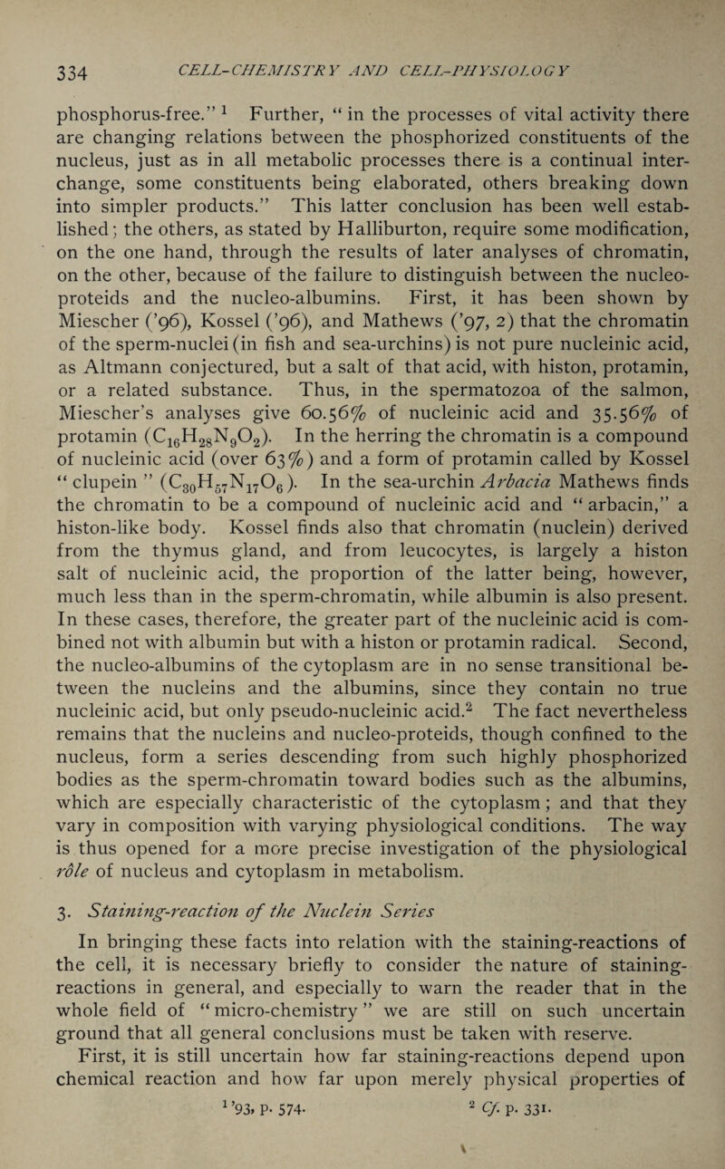 phosphorus-free.” 1 Further, “ in the processes of vital activity there are changing relations between the phosphorized constituents of the nucleus, just as in all metabolic processes there is a continual inter¬ change, some constituents being elaborated, others breaking down into simpler products.” This latter conclusion has been well estab¬ lished; the others, as stated by Halliburton, require some modification, on the one hand, through the results of later analyses of chromatin, on the other, because of the failure to distinguish between the nucleo- proteids and the nucleo-albumins. First, it has been shown by Miescher (’96), Kossel (’96), and Mathews (’97, 2) that the chromatin of the sperm-nuclei (in fish and sea-urchins) is not pure nucleinic acid, as Altmann conjectured, but a salt of that acid, with histon, protamin, or a related substance. Thus, in the spermatozoa of the salmon, Miescher’s analyses give 60.56% of nucleinic acid and 35.56% of protamin (C16H28N902). In the herring the chromatin is a compound of nucleinic acid (over 63%) and a form of protamin called by Kossel “ clupein ” (C30H57N17O6). In the sea-urchin Arbacia Mathews finds the chromatin to be a compound of nucleinic acid and “ arbacin,” a histon-like body. Kossel finds also that chromatin (nuclein) derived from the thymus gland, and from leucocytes, is largely a histon salt of nucleinic acid, the proportion of the latter being, however, much less than in the sperm-chromatin, while albumin is also present. In these cases, therefore, the greater part of the nucleinic acid is com¬ bined not with albumin but with a histon or protamin radical. Second, the nucleo-albumins of the cytoplasm are in no sense transitional be¬ tween the nucleins and the albumins, since they contain no true nucleinic acid, but only pseudo-nucleinic acid.2 The fact nevertheless remains that the nucleins and nucleo-proteids, though confined to the nucleus, form a series descending from such highly phosphorized bodies as the sperm-chromatin toward bodies such as the albumins, which are especially characteristic of the cytoplasm; and that they vary in composition with varying physiological conditions. The way is thus opened for a more precise investigation of the physiological role of nucleus and cytoplasm in metabolism. 3. Staining-reaction of the Nuclein Series In bringing these facts into relation with the staining-reactions of the cell, it is necessary briefly to consider the nature of staining- reactions in general, and especially to warn the reader that in the whole field of “micro-chemistry” we are still on such uncertain ground that all general conclusions must be taken with reserve. First, it is still uncertain how far staining-reactions depend upon chemical reaction and how far upon merely physical properties of 1 > 2 Cf p. 331* 93> p. 574-