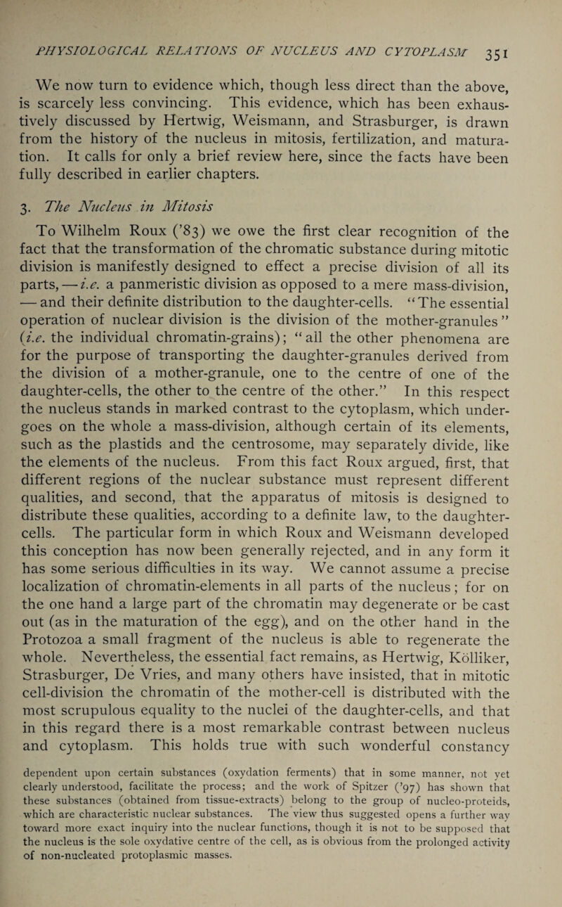 We now turn to evidence which, though less direct than the above, is scarcely less convincing. This evidence, which has been exhaus¬ tively discussed by Hertwig, Weismann, and Strasburger, is drawn from the history of the nucleus in mitosis, fertilization, and matura¬ tion. It calls for only a brief review here, since the facts have been fully described in earlier chapters. 3. The Nucleus in Mitosis To Wilhelm Roux (’83) we owe the first clear recognition of the fact that the transformation of the chromatic substance during mitotic division is manifestly designed to effect a precise division of all its parts, — i.e. a panmeristic division as opposed to a mere mass-division, — and their definite distribution to the daughter-cells. “The essential operation of nuclear division is the division of the mother-granules ” (i.e. the individual chromatin-grains); “ail the other phenomena are for the purpose of transporting the daughter-granules derived from the division of a mother-granule, one to the centre of one of the daughter-cells, the other to the centre of the other.” In this respect the nucleus stands in marked contrast to the cytoplasm, which under¬ goes on the whole a mass-division, although certain of its elements, such as the plastids and the centrosome, may separately divide, like the elements of the nucleus. From this fact Roux argued, first, that different regions of the nuclear substance must represent different qualities, and second, that the apparatus of mitosis is designed to distribute these qualities, according to a definite law, to the daughter- cells. The particular form in which Roux and Weismann developed this conception has now been generally rejected, and in any form it has some serious difficulties in its way. We cannot assume a precise localization of chromatin-elements in all parts of the nucleus; for on the one hand a large part of the chromatin may degenerate or be cast out (as in the maturation of the egg), and on the other hand in the Protozoa a small fragment of the nucleus is able to regenerate the whole. Nevertheless, the essential fact remains, as Hertwig, Kolliker, Strasburger, De Vries, and many others have insisted, that in mitotic cell-division the chromatin of the mother-cell is distributed with the most scrupulous equality to the nuclei of the daughter-cells, and that in this regard there is a most remarkable contrast between nucleus and cytoplasm. This holds true with such wonderful constancy dependent upon certain substances (oxydation ferments) that in some manner, not yet clearly understood, facilitate the process; and the work of Spitzer (’97) has shown that these substances (obtained from tissue-extracts) belong to the group of nucleo-proteids, which are characteristic nuclear substances. The view thus suggested opens a further way toward more exact inquiry into the nuclear functions, though it is not to be supposed that the nucleus is the sole oxydative centre of the cell, as is obvious from the prolonged activity of non-nucleated protoplasmic masses.