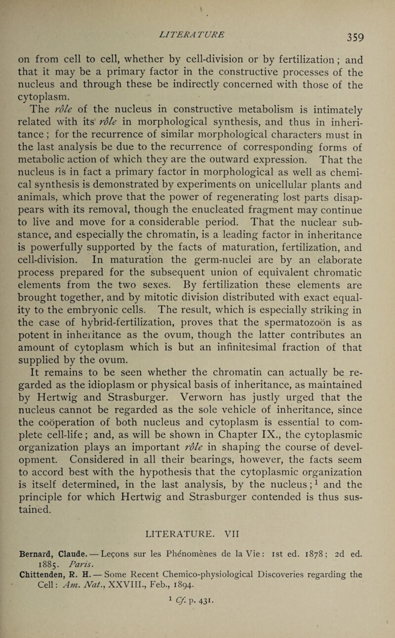 LI TER A TURE on from cell to cell, whether by cell-division or by fertilization ; and that it may be a primary factor in the constructive processes of the nucleus and through these be indirectly concerned with those of the cytoplasm. The role of the nucleus in constructive metabolism is intimately related with its role in morphological synthesis, and thus in inheri¬ tance ; for the recurrence of similar morphological characters must in the last analysis be due to the recurrence of corresponding forms of metabolic action of which they are the outward expression. That the nucleus is in fact a primary factor in morphological as well as chemi¬ cal synthesis is demonstrated by experiments on unicellular plants and animals, which prove that the power of regenerating lost parts disap¬ pears with its removal, though the enucleated fragment may continue to live and move for a considerable period. That the nuclear sub¬ stance, and especially the chromatin, is a leading factor in inheritance is powerfully supported by the facts of maturation, fertilization, and cell-division. In maturation the germ-nuclei are by an elaborate process prepared for the subsequent union of equivalent chromatic elements from the two sexes. By fertilization these elements are brought together, and by mitotic division distributed with exact equal¬ ity to the embryonic cells. The result, which is especially striking in the case of hybrid-fertilization, proves that the spermatozoon is as potent in inheritance as the ovum, though the latter contributes an amount of cytoplasm which is but an infinitesimal fraction of that supplied by the ovum. It remains to be seen whether the chromatin can actually be re¬ garded as the idioplasm or physical basis of inheritance, as maintained by Hertwig and Strasburger. Verworn has justly urged that the nucleus cannot be regarded as the sole vehicle of inheritance, since the cooperation of both nucleus and cytoplasm is essential to com¬ plete cell-life; and, as will be shown in Chapter IX., the cytoplasmic organization plays an important role in shaping the course of devel¬ opment. Considered in all their bearings, however, the facts seem to accord best with the hypothesis that the cytoplasmic organization is itself determined, in the last analysis, by the nucleus;1 and the principle for which Hertwig and Strasburger contended is thus sus¬ tained. LITERATURE. VII Bernard, Claude. — Lemons sur les Phenomenes de la Vie: ist ed. 1878; 2d ed. 1885. Pans. Chittenden, R. H.— Some Recent Chemico-physiological Discoveries regarding the Cell: Am. Nat., XXVIII., Feb., 1894. 1 Cf. p. 431.
