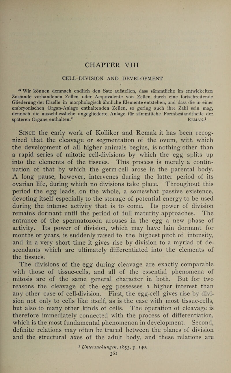 CHAPTER VIII CELL-DIVISION AND DEVELOPMENT “ Wir konnen demnach endlich den Satz aufstellen, dass sammtliche im entwickelten Zustande vorhandenen Zellen oder Aequivalente von Zellen durch eine fortschreitende Gliederung der Eizelle in morphologisch ahnliche Elemente entstehen, und dass die in einer embryonischen Organ-Anlage enthaltenden Zellen, so gering auch ihre Zahl sein mag, dennoch die ausschliessliche ungegliederte Anlage fiir sammtliche Formbestandtheile der spateren Organe enthalten.” Remak.1 Since the early work of Kolliker and Remak it has been recog¬ nized that the cleavage or segmentation of the ovum, with which the development of all higher animals begins, is nothing other than a rapid series of mitotic cell-divisions by which the egg splits up into the elements of the tissues. This process is merely a contin¬ uation of that by which the germ-cell arose in the parental body. A long pause, however, intervenes during the latter period of its ovarian life, during which no divisions take place. Throughout this period the egg leads, on the whole, a somewhat passive existence, devoting itself especially to the storage of potential energy to be used during the intense activity that is to come. Its power of division remains dormant until the period of full maturity approaches. The entrance of the spermatozoon arouses in the egg a new phase of activity. Its power of division, which may have lain dormant for months or years, is suddenly raised to the highest pitch of intensity, and in a very short time it gives rise by division to a myriad of de¬ scendants which are ultimately differentiated into the elements of the tissues. The divisions of the egg during cleavage are exactly comparable with those of tissue-cells, and all of the essential phenomena of mitosis are of the same general character in both. But for two reasons the cleavage of the egg possesses a higher interest than any other case of cell-division. First, the egg-cell gives rise by divi¬ sion not only to cells like itself, as is the case with most tissue-cells, but also to many other kinds of cells. The operation of cleavage is therefore immediately connected with the process of differentiation, which is the most fundamental phenomenon in development. Second, definite relations may often be traced between the planes of division and the structural axes of the adult body, and these relations are 1 Untersuchungen, 1855, P- I4°*