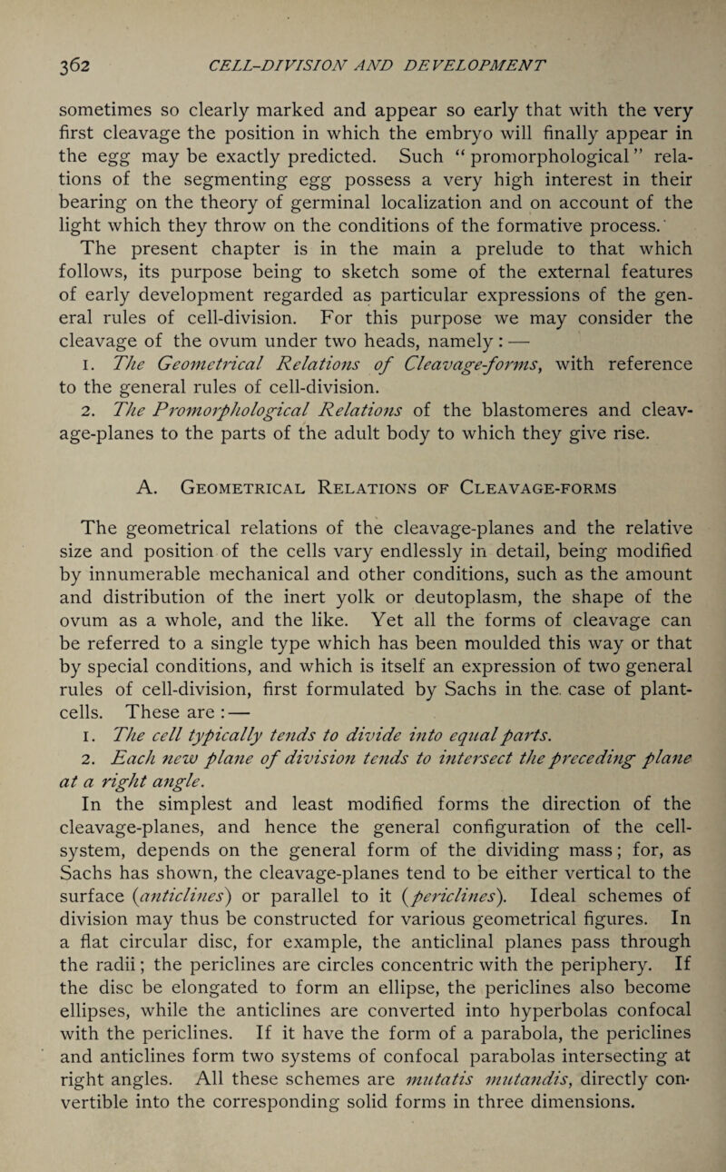 sometimes so clearly marked and appear so early that with the very first cleavage the position in which the embryo will finally appear in the egg may be exactly predicted. Such “ promorphological ” rela¬ tions of the segmenting egg possess a very high interest in their bearing on the theory of germinal localization and on account of the light which they throw on the conditions of the formative process.' The present chapter is in the main a prelude to that which follows, its purpose being to sketch some of the external features of early development regarded as particular expressions of the gen¬ eral rules of cell-division. For this purpose we may consider the cleavage of the ovum under two heads, namely: — 1. The Geometrical Relations of Cleavage-forms, with reference to the general rules of cell-division. 2. The Promorphological Relations of the blastomeres and cleav¬ age-planes to the parts of the adult body to which they give rise. A. Geometrical Relations of Cleavage-forms The geometrical relations of the cleavage-planes and the relative size and position of the cells vary endlessly in detail, being modified by innumerable mechanical and other conditions, such as the amount and distribution of the inert yolk or deutoplasm, the shape of the ovum as a whole, and the like. Yet all the forms of cleavage can be referred to a single type which has been moulded this way or that by special conditions, and which is itself an expression of two general rules of cell-division, first formulated by Sachs in the. case of plant- cells. These are : — 1. The cell typically tends to divide into equal parts. 2. Each new plane of division tends to intersect the preceding plane at a right angle. In the simplest and least modified forms the direction of the cleavage-planes, and hence the general configuration of the cell- system, depends on the general form of the dividing mass; for, as Sachs has shown, the cleavage-planes tend to be either vertical to the surface (anticlines) or parallel to it (periclines). Ideal schemes of division may thus be constructed for various geometrical figures. In a flat circular disc, for example, the anticlinal planes pass through the radii; the periclines are circles concentric with the periphery. If the disc be elongated to form an ellipse, the periclines also become ellipses, while the anticlines are converted into hyperbolas confocal with the periclines. If it have the form of a parabola, the periclines and anticlines form two systems of confocal parabolas intersecting at right angles. All these schemes are mutatis mutandis, directly con* vertible into the corresponding solid forms in three dimensions.