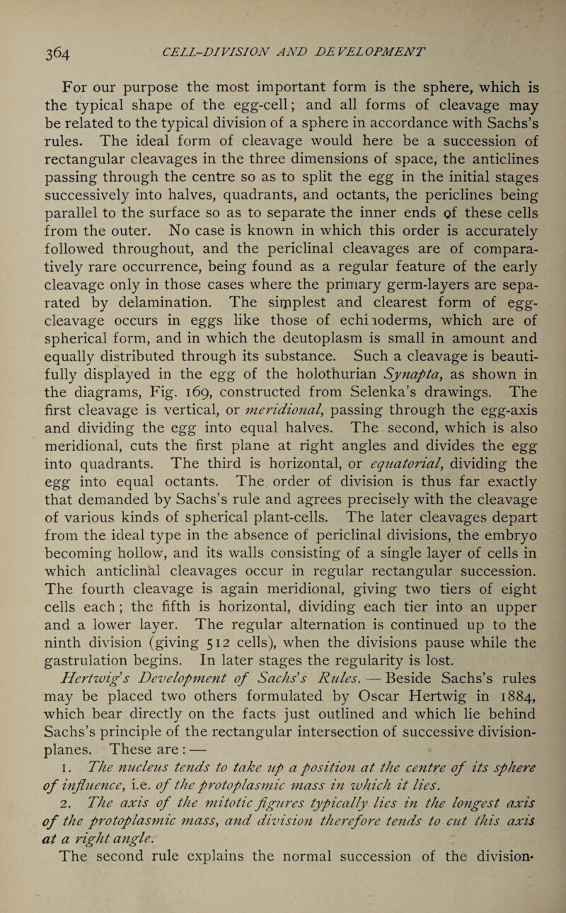 For our purpose the most important form is the sphere, which is the typical shape of the egg-cell; and all forms of cleavage may be related to the typical division of a sphere in accordance with Sachs’s rules. The ideal form of cleavage would here be a succession of rectangular cleavages in the three dimensions of space, the anticlines passing through the centre so as to split the egg in the initial stages successively into halves, quadrants, and octants, the periclines being parallel to the surface so as to separate the inner ends of these cells from the outer. No case is known in which this order is accurately followed throughout, and the periclinal cleavages are of compara¬ tively rare occurrence, being found as a regular feature of the early cleavage only in those cases where the primary germ-layers are sepa¬ rated by delamination. The supplest and clearest form of egg- cleavage occurs in eggs like those of echiioderms, which are of spherical form, and in which the deutoplasm is small in amount and equally distributed through its substance. Such a cleavage is beauti¬ fully displayed in the egg of the holothurian Synapta, as shown in the diagrams, Fig. 169, constructed from Selenka’s drawings. The first cleavage is vertical, or meridional, passing through the egg-axis and dividing the egg into equal halves. The second, which is also meridional, cuts the first plane at right angles and divides the egg into quadrants. The third is horizontal, or equatorial, dividing the egg into equal octants. The order of division is thus far exactly that demanded by Sachs’s rule and agrees precisely with the cleavage of various kinds of spherical plant-cells. The later cleavages depart from the ideal type in the absence of periclinal divisions, the embryo becoming hollow, and its walls consisting of a single layer of cells in which anticlinal cleavages occur in regular rectangular succession. The fourth cleavage is again meridional, giving two tiers of eight cells each ; the fifth is horizontal, dividing each tier into an upper and a lower layer. The regular alternation is continued up to the ninth division (giving 512 cells), when the divisions pause while the gastrulation begins. In later stages the regularity is lost. Hertwig’s Development of Sachs’s Rides. — Beside Sachs’s rules may be placed two others formulated by Oscar Hertwig in 1884, which bear directly on the facts just outlined and which lie behind Sachs’s principle of the rectangular intersection of successive division- planes. These are: — 1. The nucleus tends to take up a position at the centre of its sphere of influence, i.e. of the protoplasmic mass in which it lies. 2. The axis of the mitotic figures typically lies in the longest axis of the protoplasmic mass, and division therefore tends to cut this axis at a right angle. The second rule explains the normal succession of the division-