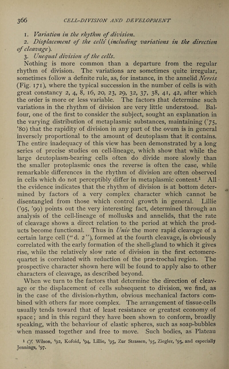 1. Variation in the rhythm of division. 2. Displacement of the cells (including variations in the direction of cleavage). 3. Unequal division of the cells. Nothing is more common than a departure from the regular rhythm of division. The variations are sometimes quite irregular, sometimes follow a definite rule, as, for instance, in the annelid Nereis (Fig. 171), where the typical succession in the number of cells is with great constancy 2, 4, 8, 16, 20, 23, 29, 32, 37, 38, 41, 42, after which the order is more or less variable. The factors that determine such variations in the rhythm of division are very little understood. Bal¬ four, one of the first to consider the subject, sought an explanation in the varying distribution of metaplasmic substances, maintaining (’75, ’8o) that the rapidity of division in any part of the ovum is in general inversely proportional to the amount of deutoplasm that it contains. The entire inadequacy of this view has been demonstrated by a long series of precise studies on cell-lineage, which show that while the large deutoplasm-bearing cells often do divide more slowly than the smaller protoplasmic ones the reverse is often the case, while remarkable differences in the rhythm of division are often observed in cells which do not perceptibly differ in metaplasmic content.1 All the evidence indicates that the rhythm of division is at bottom deter¬ mined by factors of a very complex character which cannot be disentangled from those which control growth in general. Lillie (’95) ’99) points out the very interesting fact, determined through an analysis of the cell-lineage of mollusks and annelids, that the rate of cleavage shows a direct relation to the period at which the prod¬ ucts become functional. Thus in Unio the more rapid cleavage of a certain large cell (“ d. 2”), formed at the fourth cleavage, is obviously correlated with the early formation of the shell-gland to which it gives rise, while the relatively slow rate of division in the first ectomere- quartet is correlated with reduction of the prae-trochal region. The prospective character shown here will be found to apply also to other characters of cleavage, as described beyond. When we turn to the factors that determine the direction of cleav¬ age or the displacement of cells subsequent to division, we find, as in the case of the division-rhythm, obvious mechanical factors com¬ bined with others far more complex. The arrangement of tissue-cells usually tends toward that of least resistance or greatest economy of space; and in this regard they have been shown to conform, broadly speaking, with the behaviour of elastic spheres, such as soap-bubbles when massed together and free to move. Such bodies, as Plateau 1 Cf. Wilson, ’92, Kofoid, ’94, Lillie, ’95, Zur Strassen, ’95, Ziegler, ’95, and especially Jennings, ’97.