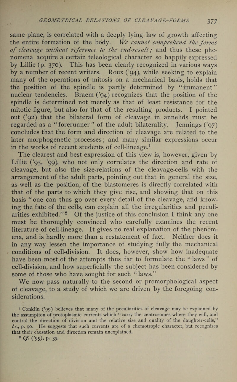 same plane, is correlated with a deeply lying law of growth affecting the entire formation of the body. We cannot comprehend the forms of cleavage without reference to the end-result; and thus these phe¬ nomena acquire a certain teleological character so happily expressed by Lillie (p. 370). This has been clearly recognized in various ways by a number of recent writers. Roux (’94), while seeking to explain many of the operations of mitosis on a mechanical basis, holds that the position of the spindle is partly determined by “immanent” nuclear tendencies. Braem (’94) recognizes that the position of the spindle is determined not merely as that of least resistance for the mitotic figure, but also for that of the resulting products. I pointed out (’92) that the bilateral form of cleavage in annelids must be regarded as a “forerunner” of the adult bilaterality. Jennings (’97) concludes that the form and direction of cleavage are related to the later morphogenetic processes; and many similar expressions occur in the works of recent students of cell-lineage.1 The clearest and best expression of this view is, however, given by Lillie (’95, ’99), who not only correlates the direction and rate of cleavage, but also the size-relations of the cleavage-cells with the arrangement of the adult parts, pointing out that in general the size, as well as the position, of the blastomeres is directly correlated with that of the parts to which they give rise, and showing that on this basis “ one can thus go over every detail of the cleavage, and know¬ ing the fate of the cells, can explain all the irregularities and peculi¬ arities exhibited.”2 Of the justice of this conclusion I think any one must be thoroughly convinced who carefully examines the recent literature of cell-lineage. It gives no real explanation of the phenom¬ ena, and is hardly more than a restatement of fact. Neither does it in any way lessen the importance of studying fully the mechanical conditions of cell-division. It does, however, show how inadequate have been most of the attempts thus far to formulate the “ laws ” of cell-division, and how superficially the subject has been considered by some of those who have sought for such “laws.” We now pass naturally to the second or promorphological aspect of cleavage, to a study of which we are driven by the foregoing con¬ siderations. 1 Conklin (’99) believes that many of the peculiarities of cleavage may be explained by the assumption of protoplasmic currents which “ carry the centrosomes where they will, and control the direction of division and the relative size and quality of the daughter-cells,” l.c., p. 90. He suggests that such currents are of a chemotropic character, but recognizes that their causation and direction remain unexplained. 2 Cf (’95)> P- 39-