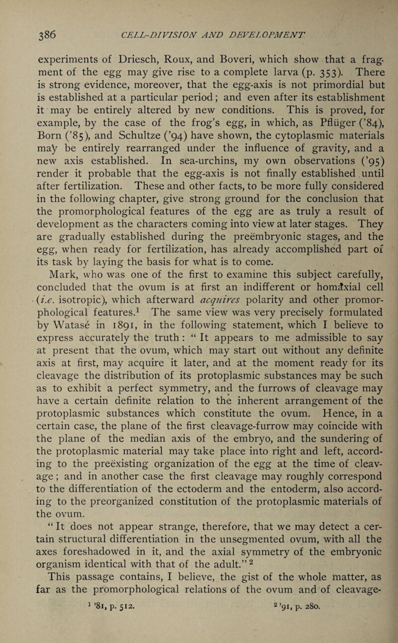 experiments of Driesch, Roux, and Boveri, which show that a frag¬ ment of the egg may give rise to a complete larva (p. 353). There is strong evidence, moreover, that the egg-axis is not primordial but is established at a particular period; and even after its establishment it may be entirely altered by new conditions. This is proved, for example, by the case of the frog’s egg, in which, as Pfliiger (’84), Born (’85), and Schultze (’94) have shown, the cytoplasmic materials may be entirely rearranged under the influence of gravity, and a new axis established. In sea-urchins, my own observations (’95) render it probable that the egg-axis is not finally established until after fertilization. These and other facts, to be more fully considered in the following chapter, give strong ground for the conclusion that the promorphological features of the egg are as truly a result of development as the characters coming into view at later stages. They are gradually established during the preembryonic stages, and the egg, when ready for fertilization, has already accomplished part of its task by laying the basis for what is to come. Mark, who was one of the first to examine this subject carefully, concluded that the ovum is at first an indifferent or hom^xial cell (i.e. isotropic), which afterward acquires polarity and other promor¬ phological features.1 The same view was very precisely formulated by Watase in 1891, in the following statement, which I believe to express accurately the truth : “ It appears to me admissible to say at present that the ovum, which may start out without any definite axis at first, may acquire it later, and at the moment ready for its cleavage the distribution of its protoplasmic substances may be such as to exhibit a perfect symmetry, and the furrows of cleavage may have a certain definite relation to the inherent arrangement of the protoplasmic substances which constitute the ovum. Hence, in a certain case, the plane of the first cleavage-furrow may coincide with the plane of the median axis of the embryo, and the sundering of the protoplasmic material may take place into right and left, accord¬ ing to the preexisting organization of the egg at the time of cleav¬ age ; and in another case the first cleavage may roughly correspond to the differentiation of the ectoderm and the entoderm, also accord¬ ing to the preorganized constitution of the protoplasmic materials of the ovum. “ It does not appear strange, therefore, that we may detect a cer¬ tain structural differentiation in the unsegmented ovum, with all the axes foreshadowed in it, and the axial symmetry of the embryonic organism identical with that of the adult.” 2 This passage contains, I believe, the gist of the whole matter, as far as the promorphological relations of the ovum and of cleavage- 1 ’81, p. 512. 2 ’91, p. 280.