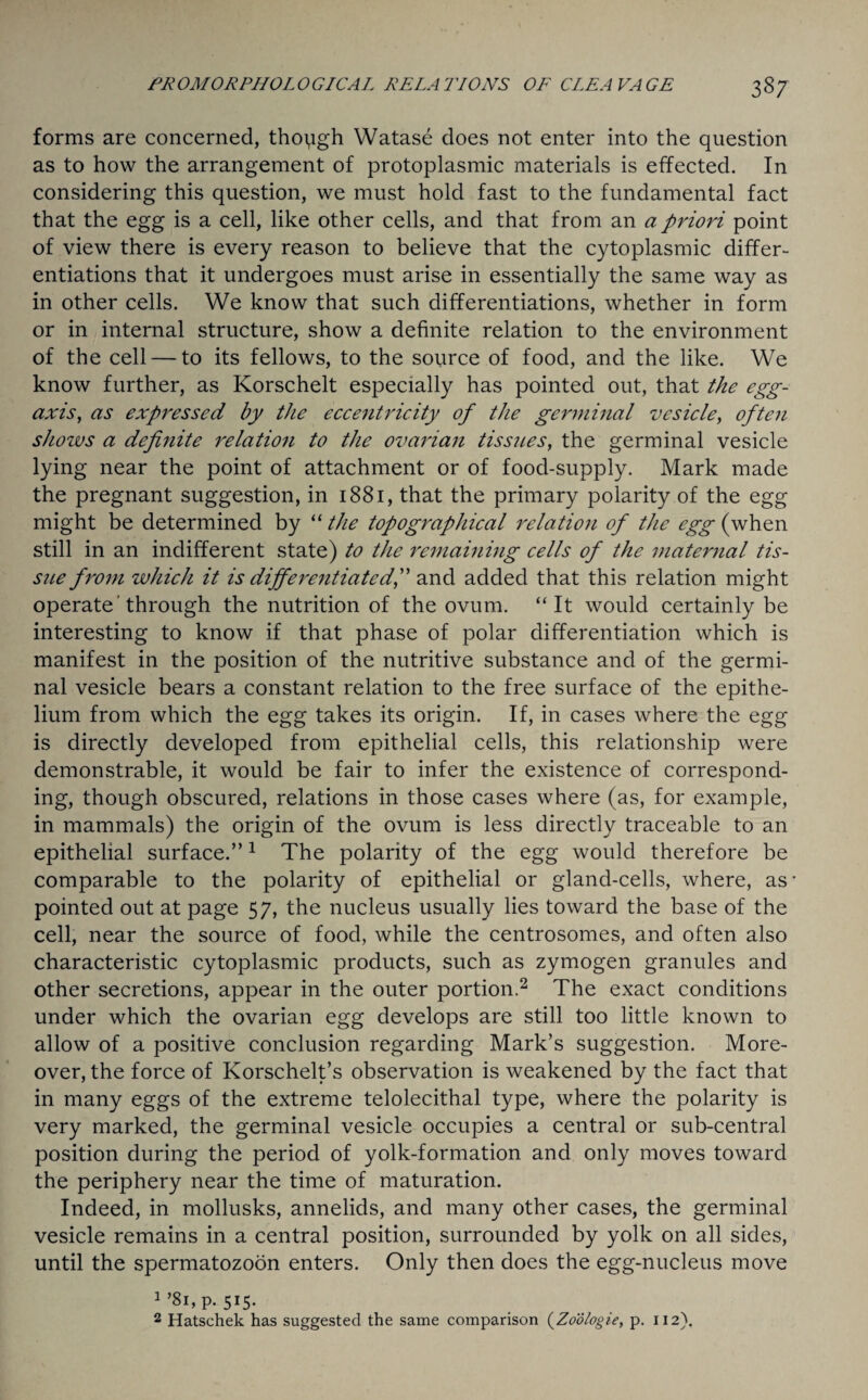 forms are concerned, though Watase does not enter into the question as to how the arrangement of protoplasmic materials is effected. In considering this question, we must hold fast to the fundamental fact that the egg is a cell, like other cells, and that from an a priori point of view there is every reason to believe that the cytoplasmic differ¬ entiations that it undergoes must arise in essentially the same way as in other cells. We know that such differentiations, whether in form or in internal structure, show a definite relation to the environment of the cell — to its fellows, to the source of food, and the like. We know further, as Korschelt especially has pointed out, that the egg- axis, as expressed by the eccentricity of the germinal vesicle, often shozvs a definite relation to the ovarian tissues, the germinal vesicle lying near the point of attachment or of food-supply. Mark made the pregnant suggestion, in 1881, that the primary polarity of the egg might be determined by “ the topographical relation of the egg (when still in an indifferent state) to the remaining cells of the maternal tis¬ sue from which it is differentiatedf and added that this relation might operate'through the nutrition of the ovum. “It would certainly be interesting to know if that phase of polar differentiation which is manifest in the position of the nutritive substance and of the germi¬ nal vesicle bears a constant relation to the free surface of the epithe¬ lium from which the egg takes its origin. If, in cases where the egg is directly developed from epithelial cells, this relationship were demonstrable, it would be fair to infer the existence of correspond¬ ing, though obscured, relations in those cases where (as, for example, in mammals) the origin of the ovum is less directly traceable to an epithelial surface.”1 The polarity of the egg would therefore be comparable to the polarity of epithelial or gland-cells, where, as - pointed out at page 5 7, the nucleus usually lies toward the base of the cell, near the source of food, while the centrosomes, and often also characteristic cytoplasmic products, such as zymogen granules and other secretions, appear in the outer portion.2 The exact conditions under which the ovarian egg develops are still too little known to allow of a positive conclusion regarding Mark’s suggestion. More¬ over, the force of Korschelt’s observation is weakened by the fact that in many eggs of the extreme telolecithal type, where the polarity is very marked, the germinal vesicle occupies a central or sub-central position during the period of yolk-formation and only moves toward the periphery near the time of maturation. Indeed, in mollusks, annelids, and many other cases, the germinal vesicle remains in a central position, surrounded by yolk on all sides, until the spermatozoon enters. Only then does the egg-nucleus move 1 ’81, p. 515. 2 Hatschek has suggested the same comparison (.Zodlogie, p. 112).