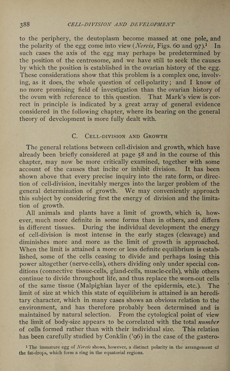 to the periphery, the deutoplasm become massed at one pole, and the polarity of the egg come into view (.Nereis, Figs. 60 and 97).1 In such cases the axis of the egg may perhaps be predetermined by the position of the centrosome, and we have still to seek the causes by which the position is established in the ovarian history of the egg. These considerations show that this problem is a complex one, involv¬ ing, as it does, the whole question of cell-polarity; and I know of no more promising field of investigation than the ovarian history of the ovum with reference to this, question. That Mark’s view is cor¬ rect in principle is indicated by a great array of general evidence considered in the following chapter, where its bearing on the general theory of development is more fully dealt with. C. Cell-division and Growth The general relations between cell-division and growth, which have already been briefly considered at page 58 and in the course of this chapter, may now be more critically examined, together with some account of the causes that incite or inhibit division. It has been shown above that every precise inquiry into the rate form, or direc¬ tion of cell-division, inevitably merges into the larger problem of the general determination of growth. We may conveniently approach this subject by considering first the energy of division and the limita¬ tion of growth. All animals and plants have a limit of growth, which is, how¬ ever, much more definite in some forms than in others, and differs in different tissues. During the individual development the energy of cell-division is most intense in the early stages (cleavage) and diminishes more and more as the limit of growth is approached. When the limit is attained a more or less definite equilibrium is estab¬ lished, some of the cells ceasing to divide and perhaps losing this power altogether (nerve-cells), others dividing only under special con¬ ditions (connective tissue-cells, gland-cells, muscle-cells), while others continue to divide throughout life, and thus replace the worn-out cells of the same tissue (Malpighian layer of the epidermis, etc.). The limit of size at which this state of equilibrium is attained is an heredi¬ tary character, which in many cases shows an obvious relation to the environment, and has therefore probably been determined and is maintained by natural selection. From the cytological point of view the limit of body-size appears to be correlated with the total number of cells formed rather than with their individual size. This relation has been carefully studied by Conklin (’96) in the case of the gastero- 1 The immature egg of Nereis shows, however, a distinct polarity in the arrangement cf the fat-drops, which form a ring in the equatorial regions.