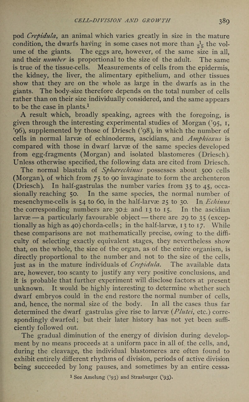 pod Crepidula, an animal which varies greatly in size in the mature condition, the dwarfs having in some cases not more than ^5 the vol¬ ume of the giants. The eggs are, however, of the same size in all, and their number is proportional to the size of the adult. The same is true of the tissue-cells. Measurements of cells from the epidermis, the kidney, the liver, the alimentary epithelium, and other tissues show that they are on the whole as large in the dwarfs as in the giants. The body-size therefore depends on the total number of cells rather than on their size individually considered, and the same appears to be the case in plants.1 A result which, broadly speaking, agrees with the foregoing, is given through the interesting experimental studies of Morgan (’95, 1, ’96), supplemented by those of Driesch (’98), in which the number of cells in normal larvae of echinoderms, ascidians, and Amphioxus is compared with those in dwarf larvae of the same species developed from egg-fragments (Morgan) and isolated blastomeres (Driesch). Unless otherwise specified, the following data are cited from Driesch. The normal blastula of Splicer echinus possesses about 500 cells (Morgan), of which from 75 to 90 invaginate to form the archenteron (Driesch). In half-gastrulas the number varies from 35 to 45, occa¬ sionally reaching 50. In the same species, the normal number of mesenchyme-cells is 54 to 60, in the half-larvae 25 to 30. In Echinus the corresponding numbers are 3<D± and 13 to 15. In the ascidian larvae — a particularly favourable object — there are 29 to 35 (excep¬ tionally as high as 40) chorda-cells ; in the half-larvae, 13 to 17. While these comparisons are not mathematically precise, owing to the diffi¬ culty of selecting exactly equivalent stages, they nevertheless show that, on the whole, the size of the organ, as of the entire organism, is directly proportional to the number and not to the size of the cells, just as in the mature individuals of Crepidula. The available data are, however, too scanty to justify any very positive conclusions, and it is probable that further experiment will disclose factors at present unknown. It would be highly interesting to determine whether such dwarf embryos could in the end restore the normal number of cells, and, hence, the normal size of the body. In all the cases thus far determined the dwarf gastrulas give rise to larvae (.Plutei, etc.) corre¬ spondingly dwarfed; but their later history has not yet been suffi¬ ciently followed out. The gradual diminution of the energy of division during develop¬ ment by no means proceeds at a uniform pace in all of. the cells, and, during the cleavage, the individual blastomeres are often found to exhibit entirely different rhythms of division, periods of active division being succeeded by long pauses, and sometimes by an entire cessa- 1 See Amelung (’93) and Strasburger (’93).