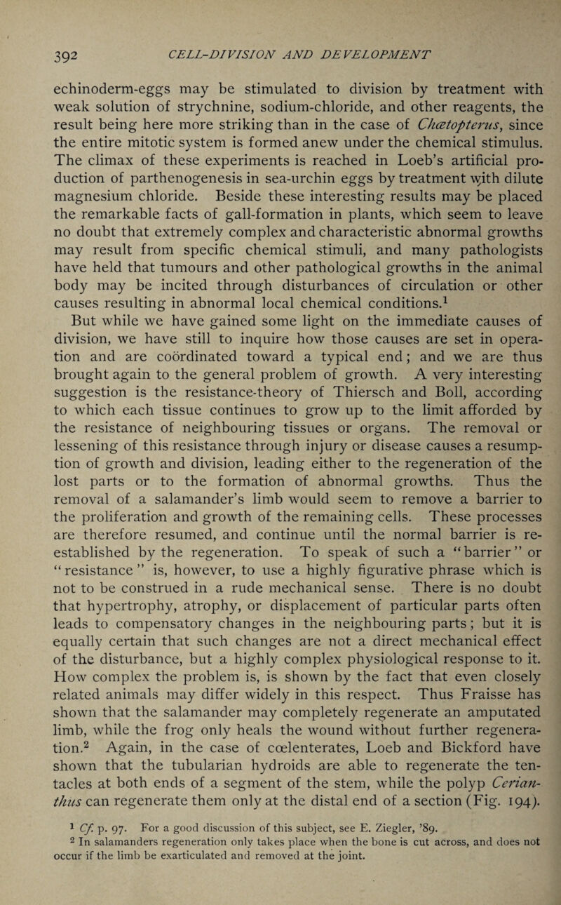 echinoderm-eggs may be stimulated to division by treatment with weak solution of strychnine, sodium-chloride, and other reagents, the result being here more striking than in the case of Chcetopterus, since the entire mitotic system is formed anew under the chemical stimulus. The climax of these experiments is reached in Loeb’s artificial pro¬ duction of parthenogenesis in sea-urchin eggs by treatment ^ith dilute magnesium chloride. Beside these interesting results may be placed the remarkable facts of gall-formation in plants, which seem to leave no doubt that extremely complex and characteristic abnormal growths may result from specific chemical stimuli, and many pathologists have held that tumours and other pathological growths in the animal body may be incited through disturbances of circulation or other causes resulting in abnormal local chemical conditions.1 But while we have gained some light on the immediate causes of division, we have still to inquire how those causes are set in opera¬ tion and are coordinated toward a typical end; and we are thus brought again to the general problem of growth. A very interesting suggestion is the resistance-theory of Thiersch and Boll, according to which each tissue continues to grow up to the limit afforded by the resistance of neighbouring tissues or organs. The removal or lessening of this resistance through injury or disease causes a resump¬ tion of growth and division, leading either to the regeneration of the lost parts or to the formation of abnormal growths. Thus the removal of a salamander’s limb would seem to remove a barrier to the proliferation and growth of the remaining cells. These processes are therefore resumed, and continue until the normal barrier is re¬ established by the regeneration. To speak of such a “barrier” or “resistance” is, however, to use a highly figurative phrase which is not to be construed in a rude mechanical sense. There is no doubt that hypertrophy, atrophy, or displacement of particular parts often leads to compensatory changes in the neighbouring parts; but it is equally certain that such changes are not a direct mechanical effect of the disturbance, but a highly complex physiological response to it. How complex the problem is, is shown by the fact that even closely related animals may differ widely in this respect. Thus Fraisse has shown that the salamander may completely regenerate an amputated limb, while the frog only heals the wound without further regenera¬ tion.2 Again, in the case of coelenterates, Loeb and Bickford have shown that the tubularian hydroids are able to regenerate the ten¬ tacles at both ends of a segment of the stem, while the polyp Cerian- thus can regenerate them only at the distal end of a section (Fig. 194). 1 Cf p. 97. For a good discussion of this subject, see E. Ziegler, ’89. 2 In salamanders regeneration only takes place when the bone is cut across, and does not occur if the limb be exarticulated and removed at the joint.