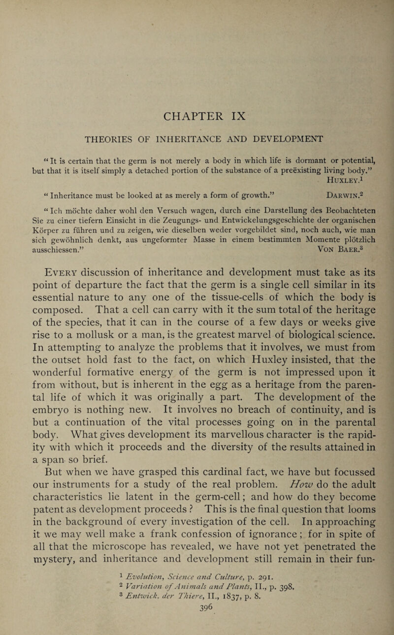 CHAPTER IX THEORIES OF INHERITANCE AND DEVELOPMENT “ It is certain that the germ is not merely a body in which life is dormant or potential, but that it is itself simply a detached portion of the substance of a preexisting living body.” Huxley.1 “ Inheritance must be looked at as merely a form of growth.” Darwin.2 “ Ich mochte daher wohl den Versuch wagen, durch eine Darstellung des Beobachteten Sie zu einer tiefern Einsicht in die Zeugungs- und Entwickelungsgeschichte der organischen Ivorper zu fiihren und zu zeigen, wie dieselben weder vorgebildet sind, noch auch, wie man sich gewohnlich denkt, aus ungeformter Masse in einem bestimmten Momente plotzlich ausschiessen.” Von Baer.3 Every discussion of inheritance and development must take as its point of departure the fact that the germ is a single cell similar in its essential nature to any one of the tissue-cells of which the body is composed. That a cell can carry with it the sum total of the heritage of the species, that it can in the course of a few days or weeks give rise to a mollusk or a man, is the greatest marvel of biological science. In attempting to analyze the problems that it involves, we must from the outset hold fast to the fact, on which Huxley insisted, that the wonderful formative energy of the germ is not impressed upon it from without, but is inherent in the egg as a heritage from the paren¬ tal life of which it was originally a part. The development of the embryo is nothing new. It involves no breach of continuity, and is but a continuation of the vital processes going on in the parental body. What gives development its marvellous character is the rapid¬ ity with which it proceeds and the diversity of the results attained in a span so brief. But when we have grasped this cardinal fact, we have but focussed our instruments for a study of the real problem. How do the adult characteristics lie latent in the germ-cell; and how do they become patent as development proceeds ? This is the final question that looms in the background of every investigation of the cell. In approaching it we may well make a frank confession of ignorance; for in spite of all that the microscope has revealed, we have not yet penetrated the mystery, and inheritance and development still remain in their fun- 1 Evolution, Science and Culture, p. 291. 2 Variation of Animals and Platits, II., p. 398. 3 Entwick. dcr 1hi ere, II., 1837, p. 8.