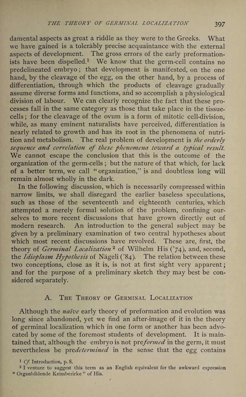 damental aspects as great a riddle as they were to the Greeks. What we have gained is a tolerably precise acquaintance with the external aspects of development. The gross errors of the early preformation- ists have been dispelled.1 We know that the germ-cell contains no predelineated embryo; that development is manifested, on the one hand, by the cleavage of the egg, on the other hand, by a process of differentiation, through which the products of cleavage gradually assume diverse forms and functions, and so accomplish a physiological division of labour. We can clearly recognize the fact that these pro¬ cesses fall in the same category as those that take place in the tissue- cells ; for the cleavage of the ovum is a form of mitotic cell-division, while, as many eminent naturalists have perceived, differentiation is nearly related to growth and has its root in the phenomena of nutri¬ tion and metabolism. The real problem of development is the orderly sequence and congelation of these phenomena toward a typical result. We cannot escape the conclusion that this is the outcome of the organization of the germ-cells ; but the nature of that which, for lack of a better term, we call “ organization,” is and doubtless long will remain almost wholly in the dark. In the following discussion, which is necessarily compressed within narrow limits, we shall disregard the earlier baseless speculations, such as those of the seventeenth and eighteenth centuries, which attempted a merely formal solution of the problem, confining our¬ selves to more recent discussions that have grown directly out of modern research. An introduction to the general subject may be given by a preliminary examination of two central hypotheses about which most recent discussions have revolved. These are, first, the theory of Germinal Localization 2 of Wilhelm His (’74), and, second, the Idioplasm Hypothesis of Nageli (’84). The relation between these two conceptions, close as it is, is not at first sight very apparent; and for the purpose of a preliminary sketch they may best be con¬ sidered separately. A. The Theory of Germinal Localization Although the naive early theory of preformation and evolution was long since abandoned, yet we find an after-image of it in the theory of germinal localization which in one form or another has been advo¬ cated by some of the foremost students of development. It is main¬ tained that, although the embryo is not pr^formed in the germ, it must nevertheless be pr ^determined in the sense that the egg contains 1 Cf. Introduction, p. 8. 2 I venture to suggest this term as an English equivalent for the awkward expression st Organbildende Keimbezirke ” of His.