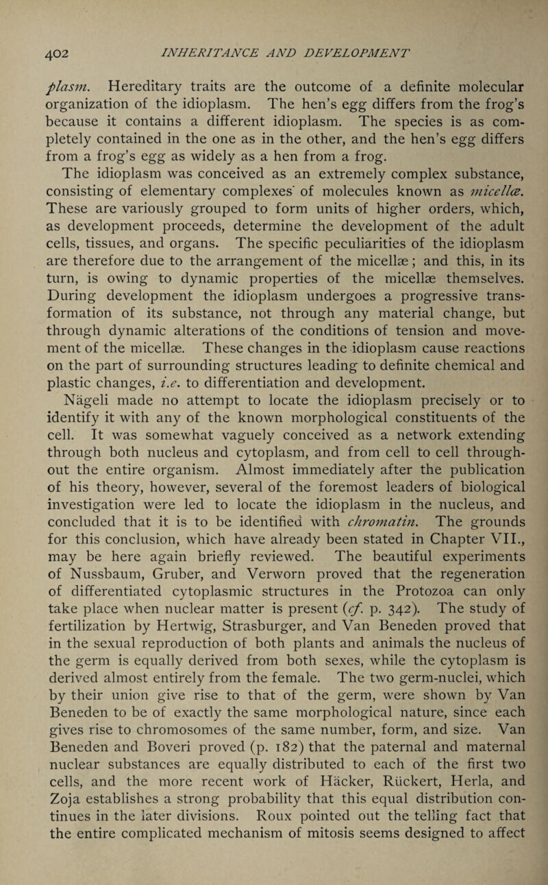 plasm. Hereditary traits are the outcome of a definite molecular organization of the idioplasm. The hen’s egg differs from the frog’s because it contains a different idioplasm. The species is as com¬ pletely contained in the one as in the other, and the hen’s egg differs from a frog’s egg as widely as a hen from a frog. The idioplasm was conceived as an extremely complex substance, consisting of elementary complexes' of molecules known as micella. These are variously grouped to form units of higher orders, which, as development proceeds, determine the development of the adult cells, tissues, and organs. The specific peculiarities of the idioplasm are therefore due to the arrangement of the micellae; and this, in its turn, is owing to dynamic properties of the micellae themselves. During development the idioplasm undergoes a progressive trans¬ formation of its substance, not through any material change, but through dynamic alterations of the conditions of tension and move¬ ment of the micellae. These changes in the idioplasm cause reactions on the part of surrounding structures leading to definite chemical and plastic changes, i.e. to differentiation and development. Nageli made no attempt to locate the idioplasm precisely or to identify it with any of the known morphological constituents of the cell. It was somewhat vaguely conceived as a network extending through both nucleus and cytoplasm, and from cell to cell through¬ out the entire organism. Almost immediately after the publication of his theory, however, several of the foremost leaders of biological investigation were led to locate the idioplasm in the nucleus, and concluded that it is to be identified with chromatin. The grounds for this conclusion, which have already been stated in Chapter VII., may be here again briefly reviewed. The beautiful experiments of Nussbaum, Gruber, and Verworn proved that the regeneration of differentiated cytoplasmic structures in the Protozoa can only take place when nuclear matter is present (cf. p. 342). The study of fertilization by Hertwig, Strasburger, and Van Beneden proved that in the sexual reproduction of both plants and animals the nucleus of the germ is equally derived from both sexes, while the cytoplasm is derived almost entirely from the female. The two germ-nuclei, which by their union give rise to that of the germ, were shown by Van Beneden to be of exactly the same morphological nature, since each gives rise to chromosomes of the same number, form, and size. Van Beneden and Boveri proved (p. 182) that the paternal and maternal nuclear substances are equally distributed to each of the first two cells, and the more recent work of Hacker, Rtickert, Herla, and Zoja establishes a strong probability that this equal distribution con¬ tinues in the later divisions. Roux pointed out the telling fact that the entire complicated mechanism of mitosis seems designed to affect