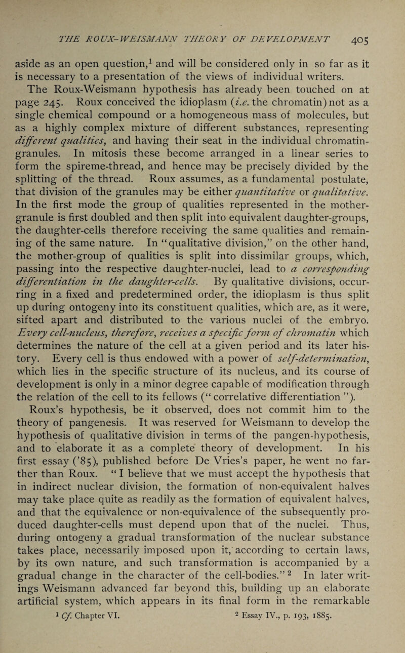 aside as an open question,1 and will be considered only in so far as it is necessary to a presentation of the views of individual writers. The Roux-Weismann hypothesis has already been touched on at page 245. Roux conceived the idioplasm (i.e. the chromatin) not as a single chemical compound or a homogeneous mass of molecules, but as a highly complex mixture of different substances, representing different qualities, and having their seat in the individual chromatin- granules. In mitosis these become arranged in a linear series to form the spireme-thread, and hence may be precisely divided by the splitting of the thread. Roux assumes, as a fundamental postulate, that division of the granules may be either quantitative or qualitative. In the first mode the group of qualities represented in the mother- granule is first doubled and then split into equivalent daughter-groups, the daughter-cells therefore receiving the same qualities and remain¬ ing of the same nature. In “qualitative division,” on the other hand, the mother-group of qualities is split into dissimilar groups, which, passing into the respective daughter-nuclei, lead to a corresponding differentiation in the daughter-cells. By qualitative divisions, occur¬ ring in a fixed and predetermined order, the idioplasm is thus split up during ontogeny into its constituent qualities, which are, as it were, sifted apart and distributed to the various nuclei of the embryo. Every cell-nucleus, therefore, receives a specific form of chromatin which determines the nature of the cell at a given period and its later his¬ tory. Every cell is thus endowed with a power of self-determination, which lies in the specific structure of its nucleus, and its course of development is only in a minor degree capable of modification through the relation of the cell to its fellows (“ correlative differentiation ”). Roux’s hypothesis, be it observed, does not commit him to the theory of pangenesis. It was reserved for Weismann to develop the hypothesis of qualitative division in terms of the pangen-hypothesis, and to elaborate it as a complete theory of development. In his first essay (’85), published before De Vries’s paper, he went no far¬ ther than Roux. “ I believe that we must accept the hypothesis that in indirect nuclear division, the formation of non-equivalent halves may take place quite as readily as the formation of equivalent halves, and that the equivalence or non-equivalence of the subsequently pro¬ duced daughter-cells must depend upon that of the nuclei. Thus, during ontogeny a gradual transformation of the nuclear substance takes place, necessarily imposed upon it, according to certain laws, by its own nature, and such transformation is accompanied by a gradual change in the character of the cell-bodies.” 2 In later writ¬ ings Weismann advanced far beyond this, building up an elaborate artificial system, which appears in its final form in the remarkable 1 Cf. Chapter VI. 2 Essay IV., p. 193, 1885.