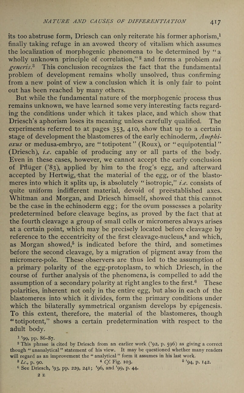 its too abstruse form, Driesch can only reiterate his former aphorism,1 finally taking refuge in an avowed theory of vitalism which assumes the localization of morphogenic phenomena to be determined by “ a wholly unknown principle of correlation,” 2 and forms a problem sui generis.3 This conclusion recognizes the fact that the fundamental problem of development remains wholly unsolved, thus confirming from a new point of view a conclusion which it is only fair to point out has been reached by many others. But while the fundamental nature of the morphogenic process thus remains unknown, we have learned some very interesting facts regard¬ ing the conditions under which it takes place, and which show that Driesch’s aphorism loses its meaning unless carefully qualified. The experiments referred to at pages 353, 410, show that up to a certain stage of development the blastomeres of the early echinoderm, Amplii- oxus or medusa-embryo, are “totipotent” (Roux), or “ equipotential ” (Driesch), i.e. capable of producing any or all parts of the body. Even in these cases, however, we cannot accept the early conclusion of Pfliiger (’83), applied by him to the frog’s egg, and afterward accepted by Hertwig, that the material of the egg, or of the blasto¬ meres into which it splits up, is absolutely “ isotropic,” i.e. consists of quite uniform indifferent material, devoid of preestablished axes. Whitman and Morgan, and Driesch himself, showed that this cannot be the case in the echinoderm egg; for the ovum possesses a polarity predetermined before cleavage begins, as proved by the fact that at the fourth cleavage a group of small cells or micromeres always arises at a certain point, which may be precisely located before cleavage by reference to the eccentricity of the first cleavage-nucleus,4 and which, as Morgan showed,5 is indicated before the third, and sometimes before the second cleavage, by a migration of pigment away from the micromere-pole. These observers are thus led to the assumption of a primary polarity of the egg-protoplasm, to which Driesch, in the course of further analysis of the phenomena, is compelled to add the assumption of a secondary polarity at right angles to the first.6 These polarities, inherent not only in the entire egg, but also in each of the blastomeres into which it divides, form the primary conditions under which the bilaterally symmetrical organism develops by epigenesis. To this extent, therefore, the material of the blastomeres, though “totipotent,” shows a certain predetermination with respect to the adult body. 1 ’99, pp. 86-87. 2 This phrase is cited by Driesch from an earlier work (’92, p. 596) as giving a correct though “ unanalytical ” statement of his view. It may be questioned whether many readers will regard as an improvement the “ analytical ” form it assumes in his last work. 3 l.c., p. 90. 4 Cf. Fig. 103. 5 ’94, p. 142. e See Driesch, ’93, pp. 229, 241; ’96, and ’99, p. 44.