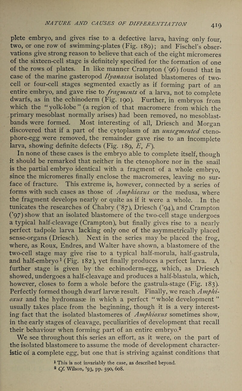 plete embryo, and gives rise to a defective larva, having only four, two, or one row of swimming-plates (Fig. 189); and Fischers obser¬ vations give strong reason to believe that each of the eight micromeres of the sixteen-cell stage is definitely specified for the formation of one of the rows of plates. In like manner Crampton (’96) found that in case of the marine gasteropod Ilyanassa isolated blastomeres of two¬ cell or four-cell stages segmented exactly as if forming part of an entire embryo, and gave rise to fragments of a larva, not to complete dwarfs, as in the echinoderm (Fig. 190). Further, in embryos from which the “yolk-lobe” (a region of that macromere from which the primary mesoblast normally arises) had been removed, no mesoblast- bands were formed. Most interesting of all, Driesch and Morgan discovered that if a part of the cytoplasm of an unsegmented cteno- phore-egg were removed, the remainder gave rise to an incomplete larva, showing definite defects (Fig. 189, E, F). In none of these cases is the embryo able to complete itself, though it should be remarked that neither in the ctenophore nor in the snail is the partial embryo identical with a fragment of a whole embryo, since the micromeres finally enclose the macromeres, leaving no sur¬ face of fracture. This extreme is, however, connected by a series of forms with such cases as those of Amphioxus or the medusa, where the fragment develops nearly or quite as if it were a whole. In the tunicates the researches of Chabry (’87), Driesch (’94), and Crampton (’97) show that an isolated blastomere of the two-cell stage undergoes a typical half-cleavage (Crampton), but finally gives rise to a nearly perfect tadpole larva lacking only one of the asymmetrically placed sense-organs (Driesch). Next in the series may be placed the frog, where, as Roux, Endres, and Walter have shown, a blastomere of the two-cell stage may give rise to a typical half-morula, half-gastrula, and half-embryo1 (Fig. 182), yet finally produces a perfect larva. A further stage is given by the echinoderm-egg, which, as Driesch showed, undergoes a half-cleavage and produces a half-blastula, which, however, closes to form a whole before the gastrula-stage (Fig. 183). Perfectly formed though dwarf larvae result. Finally, we reach Amphi¬ oxus and the hydromasae in which a perfect “whole development ” usually takes place from the beginning, though it is a very interest¬ ing fact that the isolated blastomeres of Amphioxus sometimes show, in the early stages of cleavage, peculiarities of development that recall their behaviour when forming part of an entire embryo.2 We see throughout this series an effort, as it were, on the part of the isolated blastomere to assume the mode of development character¬ istic of a complete egg, but one that is striving against conditions that 1 This is not invariably the case, as described beyond. 2 Cf. Wilson, ’93, pp. 590, 608.