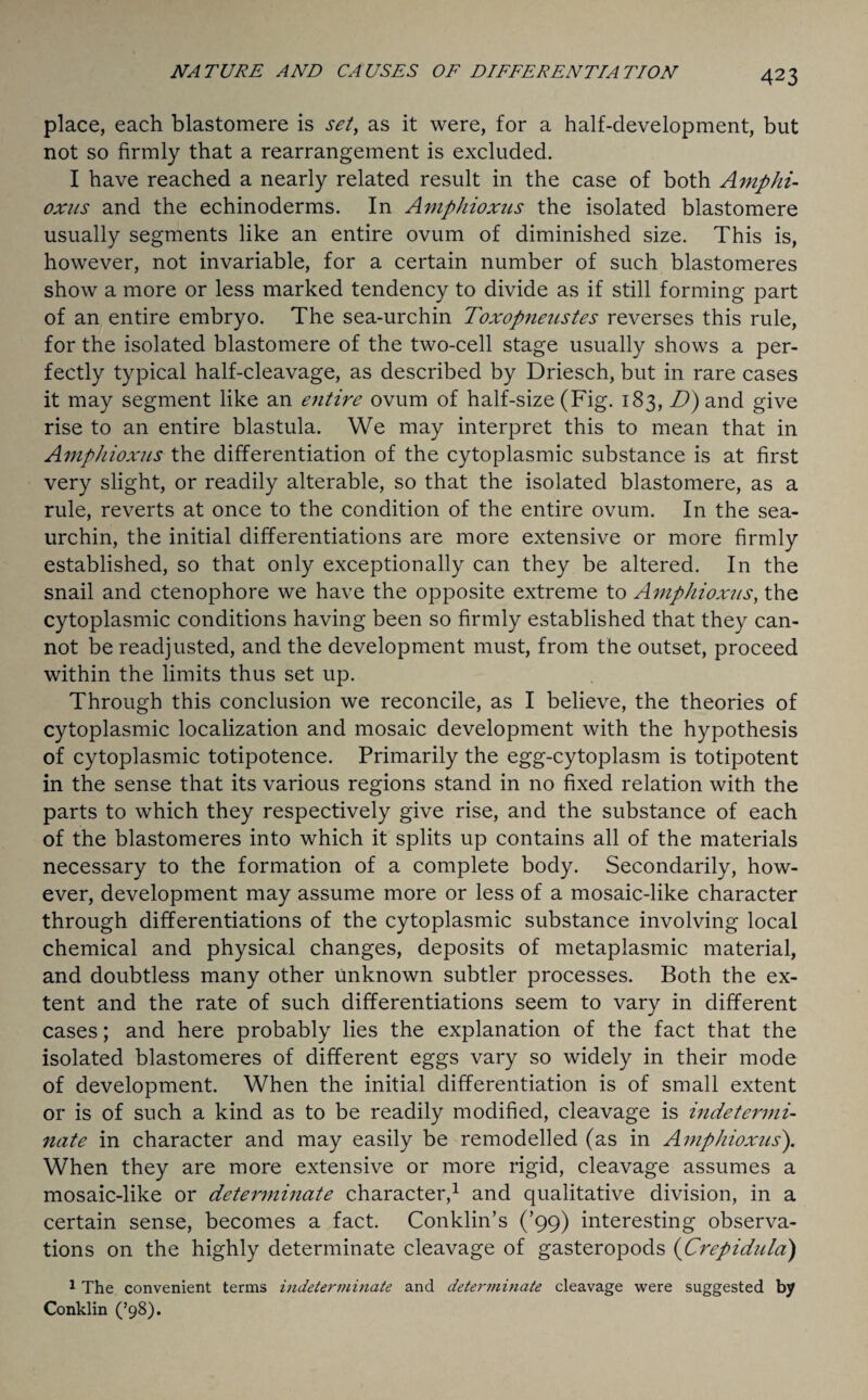 place, each blastomere is set, as it were, for a half-development, but not so firmly that a rearrangement is excluded. I have reached a nearly related result in the case of both Amphi- oxus and the echinoderms. In Aviphioxus the isolated blastomere usually segments like an entire ovum of diminished size. This is, however, not invariable, for a certain number of such blastomeres show a more or less marked tendency to divide as if still forming part of an entire embryo. The sea-urchin Toxopnenstes reverses this rule, for the isolated blastomere of the two-cell stage usually shows a per¬ fectly typical half-cleavage, as described by Driesch, but in rare cases it may segment like an etitire ovum of half-size (Fig. 183, D) and give rise to an entire blastula. We may interpret this to mean that in Amphioxus the differentiation of the cytoplasmic substance is at first very slight, or readily alterable, so that the isolated blastomere, as a rule, reverts at once to the condition of the entire ovum. In the sea- urchin, the initial differentiations are more extensive or more firmly established, so that only exceptionally can they be altered. In the snail and ctenophore we have the opposite extreme to Amphioxus, the cytoplasmic conditions having been so firmly established that they can¬ not be readjusted, and the development must, from the outset, proceed within the limits thus set up. Through this conclusion we reconcile, as I believe, the theories of cytoplasmic localization and mosaic development with the hypothesis of cytoplasmic totipotence. Primarily the egg-cytoplasm is totipotent in the sense that its various regions stand in no fixed relation with the parts to which they respectively give rise, and the substance of each of the blastomeres into which it splits up contains all of the materials necessary to the formation of a complete body. Secondarily, how¬ ever, development may assume more or less of a mosaic-like character through differentiations of the cytoplasmic substance involving local chemical and physical changes, deposits of metaplasmic material, and doubtless many other Unknown subtler processes. Both the ex¬ tent and the rate of such differentiations seem to vary in different cases; and here probably lies the explanation of the fact that the isolated blastomeres of different eggs vary so widely in their mode of development. When the initial differentiation is of small extent or is of such a kind as to be readily modified, cleavage is indetermi¬ nate in character and may easily be remodelled (as in Amphioxus). When they are more extensive or more rigid, cleavage assumes a mosaic-like or determinate character,1 and qualitative division, in a certain sense, becomes a fact. Conklin’s (’99) interesting observa¬ tions on the highly determinate cleavage of gasteropods (Crepiditla) 1 The convenient terms indeterminate and determinate cleavage were suggested by Conklin (’98).