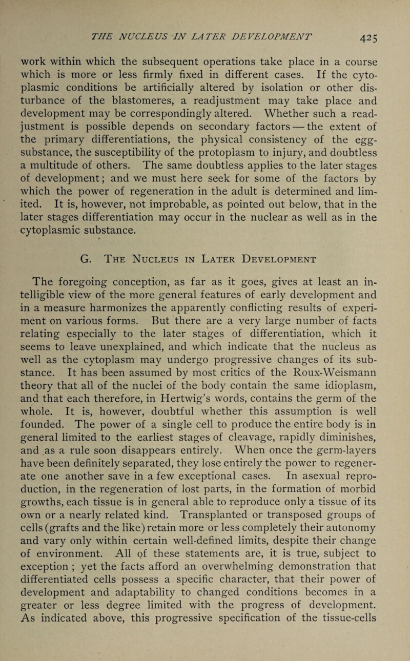 work within which the subsequent operations take place in a course which is more or less firmly fixed in different cases. If the cyto¬ plasmic conditions be artificially altered by isolation or other dis¬ turbance of the blastomeres, a readjustment may take place and development may be correspondingly altered. Whether such a read¬ justment is possible depends on secondary factors — the extent of the primary differentiations, the physical consistency of the egg- substance, the susceptibility of the protoplasm to injury, and doubtless a multitude of others. The same doubtless applies to the later stages of development; and we must here seek for some of the factors by which the power of regeneration in the adult is determined and lim¬ ited. It is, however, not improbable, as pointed out below, that in the later stages differentiation may occur in the nuclear as well as in the cytoplasmic substance. G. The Nucleus in Later Development The foregoing conception, as far as it goes, gives at least an in¬ telligible view of the more general features of early development and in a measure harmonizes the apparently conflicting results of experi¬ ment on various forms. But there are a very large number of facts relating especially to the later stages of differentiation, which it seems to leave unexplained, and which indicate that the nucleus as well as the cytoplasm may undergo progressive changes of its sub¬ stance. It has been assumed by most critics of the Roux-Weismann theory that all of the nuclei of the body contain the same idioplasm, and that each therefore, in Hertwig’s words, contains the germ of the whole. It is, however, doubtful whether this assumption is well founded. The power of a single cell to produce the entire body is in general limited to the earliest stages of cleavage, rapidly diminishes, and as a rule soon disappears entirely. When once the germ-layers have been definitely separated, they lose entirely the power to regener¬ ate one another save in a few exceptional cases. In asexual repro¬ duction, in the regeneration of lost parts, in the formation of morbid growths, each tissue is in general able to reproduce only a tissue of its own or a nearly related kind. Transplanted or transposed groups of cells (grafts and the like) retain more or less completely their autonomy and vary only within certain well-defined limits, despite their change of environment. All of these statements are, it is true, subject to exception ; yet the facts afford an overwhelming demonstration that differentiated cells possess a specific character, that their power of development and adaptability to changed conditions becomes in a greater or less degree limited with the progress of development. As indicated above, this progressive specification of the tissue-cells