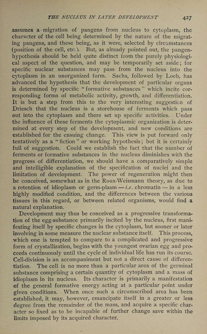 42; assumes a migration of pangens from nucleus to cytoplasm, the character of the cell being determined by the nature of the migrat¬ ing pangens, and these being, as it were, selected by circumstances (position of the cell, etcA But, as already pointed out, the pangen- hypothesis should be held quite distinct from the purely physiologi¬ cal aspect of the question, and may be temporarily set aside; for specific nuclear substances may pass from the nucleus into the cytoplasm in an unorganized form. Sachs, followed by Loeb, has advanced the hypothesis that the development of particular organs is determined by specific “ formative substances ” which incite cor¬ responding forms of metabolic activity, growth, and differentiation. It is but a step from this to the very interesting suggestion of Driesch that the nucleus is a storehouse of ferments which pass out into the cytoplasm and there set up specific activities. Under the influence of these ferments the cytoplasmic organization is deter¬ mined at every step of the development, and new conditions are established for the ensuing change. This view is put forward only tentatively as a “fiction” or working hypothesis; but it is certainly full of suggestion. Could we establish the fact that the number of ferments or formative substances in the nucleus diminishes with the progress of differentiation, we should have a comparatively simple and intelligible explanation of the specification of nuclei and the limitation of development. The power of regeneration might then be conceived, somewhat as in the Roux-Weismann theory, as due to a retention of idioplasm or germ-plasm — i.e. chromatin — in a less highly modified condition, and the differences between the various tissues in this regard, or between related organisms, would find a natural explanation. Development may thus be conceived as a progressive transforma¬ tion of the egg-substance primarily incited by the nucleus, first mani¬ festing itself by specific changes in the cytoplasm, but sooner or later involving in some measure the nuclear substance itself. This process, which one is tempted to compare to a complicated and progressive form of crystallization, begins with the youngest ovarian egg and pro¬ ceeds continuously until the cycle of individual life has run its course. Cell-division is an accompaniment but not a direct cause of differen¬ tiation. The cell is no more than a particular area of the germinal substance comprising a certain quantity of cytoplasm and a mass of idioplasm in its nucleus. Its character is primarily a manifestation of the general formative energy acting at a particular point under given conditions. When once such a circumscribed area has been established, it may, however, emancipate itself in a greater or less degree from the remainder of the mass, and acquire a specific char¬ acter so fixed as to be incapable of further change save within the limits imposed by its acquired character.