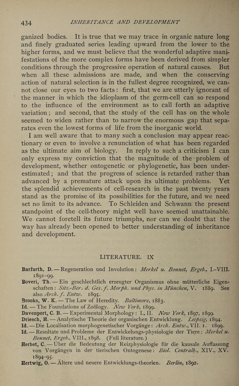 ganized bodies. It is true that we may trace in organic nature long and finely graduated series leading upward from the lower to the higher forms, and we must believe that the wonderful adaptive mani¬ festations of the more complex forms have been derived from simpler conditions through the progressive operation of natural causes. But when all these admissions are made, and when the conserving action of natural selection is in the fullest degree recognized, we can¬ not close our eyes to two facts: first, that we are utterly ignorant of the manner in which the idioplasm of the germ-cell can so respond to the influence of the environment as to call forth an adaptive variation; and second, that the study of the cell has on the whole seemed to widen rather than to narrow the enormous gap that sepa¬ rates even the lowest forms of life from the inorganic world. I am well aware that to many such a conclusion may appear reac¬ tionary or even to involve a renunciation of what has been regarded as the ultimate aim of biology. In reply to such a criticism I can only express my conviction that the magnitude of the problem of development, whether ontogenetic or phylogenetic, has been under¬ estimated ; and that the progress of science is retarded rather than advanced by a premature attack upon its ultimate problems. Yet the splendid achievements of cell-research in the past twenty years stand as the promise of its possibilities for the future, and we need set no limit to its advance. To Schleiden and Schwann the present standpoint of the cell-theory might well have seemed unattainable. We cannot foretell its future triumphs, nor can we doubt that the way has already been opened to better understanding of inheritance and development. LITERATURE. IX Barfurth, D. — Regeneration und Involution: Merkel u. Bonnet, Ergeb., I.—VIII. 1891-99. Boveri, Th. — Ein geschlechtlich erzeugter Organismus ohne miitterliche Eigen- schaften : Sitz.-Ber. d. Ges.f. Morph, und Phys. in Munchen, V. 1889. See also Arch. f. Entw. 1895. Brooks, W. K. — The Law of Heredity. Baltimore, 1883. Id.—The Foundations of Zoology. New York, 1899. Davenport, C. B. — Experimental Morphology: I., II. New York, 1897, 1899. Driesch, H. — Analytische Theorie der organischen Entwicklung. Leipzig, 1894. Id.—Die Localisation morphogenetischer Vorgange: Arch. Entw.f VII. 1. 1899. Id. — Resultate und Probleme der Entwickelungs-physiologie der Tiere : Merkel u. Bonnet, Ergeb., VIII., 1898. (Full literature.) Herbst, C.—Uber die Bedeutung der Reizphysiologie fiir die kausale Auffassung von Vorgangen in der tierischen Ontogenese: Biol. Centralb., XIV., XV. 1894-95. Hertwig, 0.—Altere und neuere Entwicklungs-theorien. Berlin, 1892.