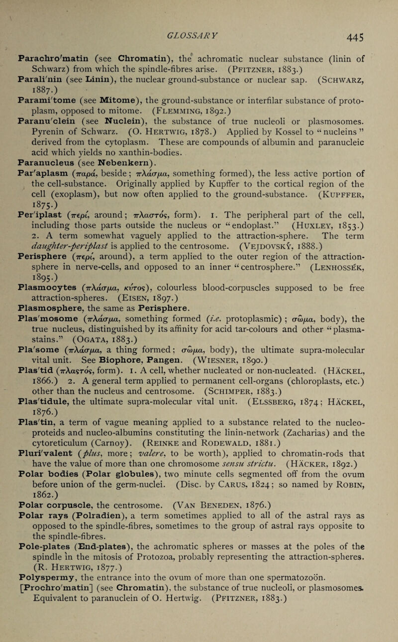 Parachro'matin (see Chromatin), the achromatic nuclear substance (linin of Schwarz) from which the spindle-fibres arise. (Pfitzner, 1883.) Parali'nin (see Linin), the nuclear ground-substance or nuclear sap. (Schwarz, 1887.) Parami'tome (see Mitome), the ground-substance or interfilar substance of proto¬ plasm, opposed to mitome. (Flemming, 1892.) Paranu'clein (see Nuclein), the substance of true nucleoli or plasmosomes. Pyrenin of Schwarz. (O. Hertwig, 1878.) Applied by Kossel to “nucleins” derived from the cytoplasm. These are compounds of albumin and paranucleic acid which yields no xanthin-bodies. Paranucleus (see Nebenkern). Par'aplasm (Vapa, beside; 7rXacr/za, something formed), the less active portion of the cell-substance. Originally applied by Kupffer to the cortical region of the cell (exoplasm), but now often applied to the ground-substance. (Kupffer, i875-) Per'iplast (7repi, around; 7rAacrros, form). 1. The peripheral part of the cell, including those parts outside the nucleus or “endoplast.” (Huxley, 1853.) 2. A term somewhat vaguely applied to the attraction-sphere. The term daughter-periplast is applied to the centrosome. (Vejdovsky, 1888.) Perisphere (grepl, around), a term applied to the outer region of the attraction- sphere in nerve-cells, and opposed to an inner “ centrosphere.” (Lenhossek, 1895.) Plasmocytes (7rA.aoyxa, kutos), colourless blood-corpuscles supposed to be free attraction-spheres. (Eisen, 1897.) Plasmosphere, the same as Perisphere. Plas'mosome (VAacrpux, something formed (i.e. protoplasmic) ; crcop,a, body), the true nucleus, distinguished by its affinity for acid tar-colours and other “ plasma- stains.” (Ogata, 1883.) Pla'some (nXdcr/xa, a thing formed; odo/xa, body), the ultimate supra-molecular vital unit. See Biophore, Pangen. (Wiesner, 1890.) Plas'tid (7rAasT05, form). 1. A cell, whether nucleated or non-nucleated. (Hackel, 1866.) 2. A general term applied to permanent cell-organs (chloroplasts, etc.) other than the nucleus and centrosome. (Schimper, 1883.) Plas'tidule, the ultimate supra-molecular vital unit. (Elssberg, 1874; Hackel, 1876.) Plas'tin, a term of vague meaning applied to a substance related to the nucleo- proteids and nucleo-albumins constituting the linin-network (Zacharias) and the cytoreticulum (Carnoy). (Reinke and Rodewald, 1881.) Pluri'valent (plus, more; valere, to be worth), applied to chromatin-rods that have the value of more than one chromosome sensu strictu. (Hacker, 1892.) Polar bodies (Polar globules), two minute cells segmented off from the ovum before union of the germ-nuclei. (Disc, by Carus, 1824; so named by Robin, 1862.) Polar corpuscle, the centrosome. (Van Beneden, 1876.) Polar rays (Polradien), a term sometimes applied to all of the astral rays as opposed to the spindle-fibres, sometimes to the group of astral rays opposite to the spindle-fibres. Pole-plates (End-plates), the achromatic spheres or masses at the poles of the spindle in the mitosis of Protozoa, probably representing the attraction-spheres. (R. Hertwig, 1877.) Polyspermy, the entrance into the ovum of more than one spermatozoon. [Frochro'matin] (see Chromatin), the substance of true nucleoli, or plasmosomes. Equivalent to paranuclein of O. Hertwig. (Pfitzner, 1883.)