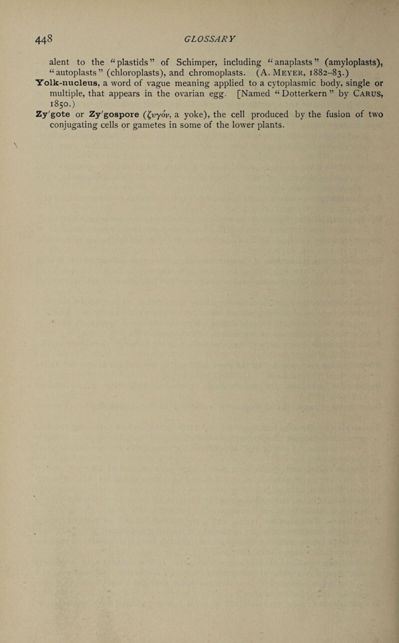 alent to the a plastids ” of Schimper, including u anaplasts ” (amyloplasts), “autoplasts11 (chloroplasts), and chromoplasts. (A. Meyer, 1882-83.) Yolk-nucleus, a word of vague meaning applied to a cytoplasmic body, single or multiple, that appears in the ovarian egg. [Named “ Dotterkern ” by Carus, 1850.) Zy'gote or Zy'gospore (£vyoV, a yoke), the cell produced by the fusion of two conjugating cells or gametes in some of the lower plants.
