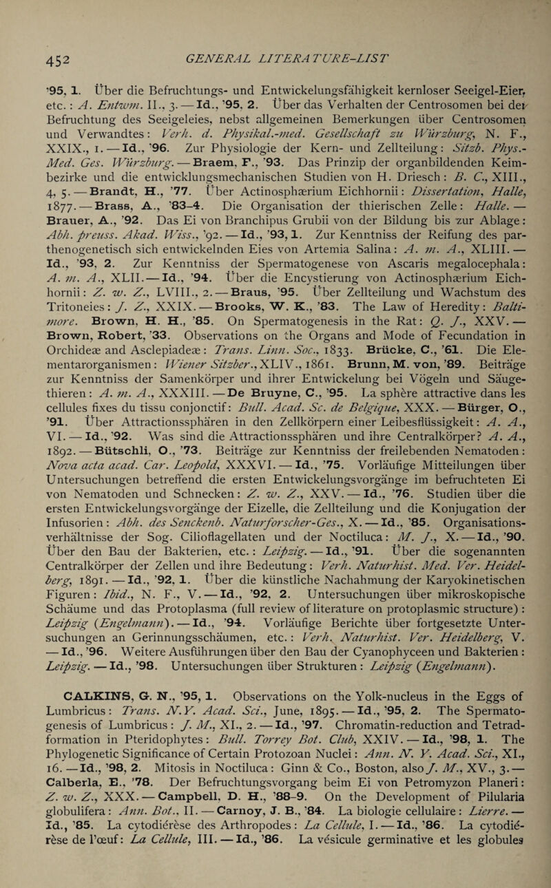 ’95, 1. liber die Befruchtungs- und Entwickelungsfahigkeit kernloser Seeigel-Eier, etc. : A. Entwm. II., 3.— Id., ’95. 2. liber das Verhalten der Centrosomen bei dei' Befruchtung des Seeigeleies, nebst allgemeinen Bemerkungen liber Centrosomen und Verwandtes: Verb. d. Physikal.-med. Gesellschaft zu Wurzburg,, N. F., XXIX., 1.—Id.,’96. Zur Physiologie der Kern- und Zellteilung: Sitzb. Pbys.- Med. Ges. Wurzburg. — Braem, F., '93. Das Prinzip der organbildenden Keim- bezirke und die entwicldungsmechanischen Studien von H. Driesch : B. C., XIII., 4, 5.—Brandt, H., ’77. Uber Actinosphaerium Eichhornii: Dissertation, Halle, 1877. — Brass, A., ’83-4. Die Organisation der thierischen Zelle: Halle.— Brauer, A., '92. Das Ei von Branchipus Grubii von der Bildung bis •zur Ablage: Ab/i. preuss. Akad. Wiss., ’92.—Id., ’93,1. Zur Kenntniss der Reifung des par- thenogenetisch sich entwickelnden Eies von Artemia Salina: A. m. A., XLIII.— Id., ’93, 2. Zur Kenntniss der Spermatogenese von Ascaris megalocephala: A. m. A., XLII. — Id., ’94. Uber die Encystierung von Actinosphaerium Eich¬ hornii: Z. w. Z., LVIII., 2. — Braus, ’95. liber Zellteilung und Wachstum des Tritoneies: J. Z., XXIX. — Brooks, W. K., ’83. The Law of Heredity: Balti¬ more. Brown, H. H., ’85. On Spermatogenesis in the Rat: Q. J., XXV.— Brown, Robert, '33. Observations on the Organs and Mode of Fecundation in Orchideae and Asclepiadeae: Trans. Linn. Soc., 1833. Briicke, C., ’61. Die Ele- mentarorganismen : Wiener Sitzber.,SAAY., 1861. Brunn, M. von, ’89. Beitrage zur Kenntniss der Samenkorper und ihrer Entwickelung bei Vogeln und Sauge- thieren: A. m. A., XXXIII.—De Bruyne, C., ’95. La sphere attractive dans les cellules fixes du tissu conjonctif: Bidl. Acad. Sc. de Belgique, XXX. — Burger, O., ’91. Uber Attractionsspharen in den Zellkorpern einer Leibesflussigkeit: A. A., VI. — Id.,'92. Was sind die Attractionsspharen und ihre Centralkorper? A. A., 1892. — Biitschli, O.,’73. Beitrage zur Kenntniss der freilebenden Nematoden : Nova acta acad. Car. Leopold, XXXVI. — Id., ’75. Vorlaufige Mitteilungen liber Untersuchungen betreffend die ersten Entwickelungsvorgange im befruchteten Ei von Nematoden und Schnecken: Z. w. Z., XXV. — Id., ’76. Studien liber die ersten Entwickelungsvorgange der Eizelle, die Zellteilung und die Konjugation der Infusorien: Abb. des Senckenb. Naturforscher-Ges., X. — Id., ’85. Organisations- verhaltnisse der Sog. Cilioflagellaten und der Noctiluca: M. J., X. — Id.,’90. liber den Bau der Bakterien, etc.: Leipzig. — Id.,’91. Uber die sogenannten Centralkorper der Zellen und ihre Bedeutung: Verb. Naturbist. Med. Ver. Heidel¬ berg, 1891. —Id., ’92, 1. Uber die ktinstliche Nachahmung der Karyokinetischen Figuren : Ibid., N. F., V. — Id., ’92, 2. Untersuchungen liber mikroskopische Schaume und das Protoplasma (full review of literature on protoplasmic structure) : Leipzig (Engelmann). — Id., ’94. Vorlaufige Berichte liber fortgesetzte Unter¬ suchungen an Gerinnungsschaumen, etc.: Verb. Naturbist. Ver. Heidelberg, V. — Id., ’96. Weitere Ausfiihrungen liber den Bau der Cyanophyceen und Bakterien : Leipzig. — Id., ’98. Untersuchungen liber Strukturen : Leipzig (Engelmann). CALKINS, G-. N., ’95, 1. Observations on the Yolk-nucleus in the Eggs of Lumbricus : Trans. NY. Acad. Sci., June, 1895. — Id., ’95, 2. The Spermato¬ genesis of Lumbricus: J. AT, XI., 2.—Id., ’97. Chromatin-reduction and Tetrad- formation in Pteridophytes: Bull. Torrey Bot. Club, XXIV. — Id., ’98, 1. The Phylogenetic Significance of Certain Protozoan Nuclei: Ann. N. V. Acad. Sci., XI., 16. —Id., ’98, 2. Mitosis in Noctiluca: Ginn & Co., Boston, also J. M., XV., 3.— Calberla, E., ’78. Der Befruchtungsvorgang beim Ei von Petromyzon Planeri: Z.w.Z., XXX. — Campbell, D. H., ’88-9. On the Development of Pilularia globulifera: Ann. Bot.. II. — Carnoy, J. B., ’84. La biologie cellulaire : Lierre. — Id., ’85. La cytodierese des Arthropodes : La Celltde, I. — Id., ’86. La cytodie- rese de l’ceuf: La Cellule, III. — Id., ’86. La vesicule germinative et les globules