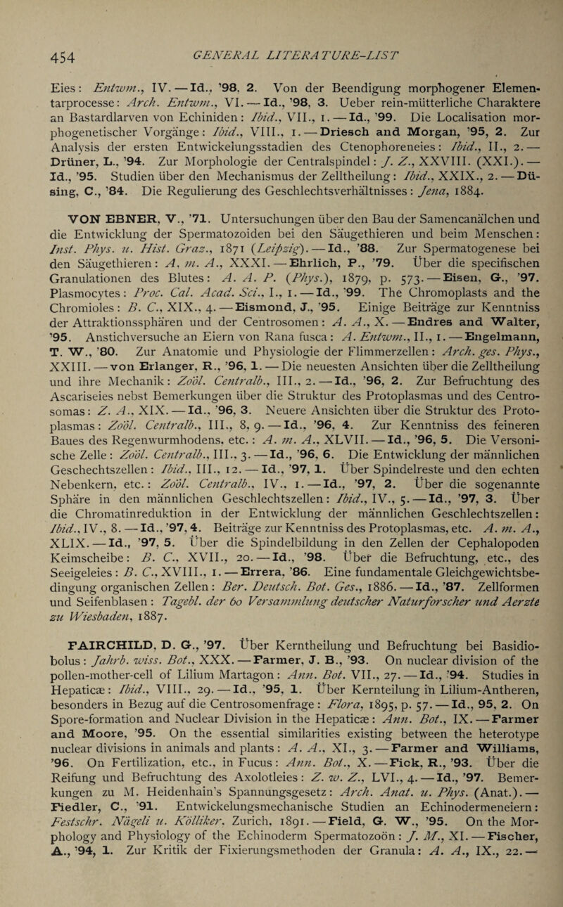 Eies : Entwm., IV.—Id., ’98. 2. Von der Beendigung morphogener Elemen- tarprocesse: Arch. Entwm., VI. — Id., ’98, 3. Ueber rein-mlitterliche Charaktere an Bastardlarven von Echiniden : Ibid., VII., i.—Id., ’99. Die Localisation mor- phogenetischer Vorgange: Ibid., VIII., i. — Driesch and Morgan, ’95, 2. Zur Analysis der ersten Entwickelungsstadien des Ctenophoreneies: Ibid., II., 2.— Driiner, L.,’94. Zur Morphologie der Centralspindel: J. Z., XXVIII. (XXI.).— Id., ’95. Studien liber den Mechanismus der Zelltheilung : Ibid., XXIX., 2. — Dii- sing, C., ’84. Die Regulierung des Geschlechtsverhaltnisses: Jena, 1884. VON EBNER, V., ’71. Untersuchungen liber den Bau der Samencanalchen und die Entwicklung der Spermatozoiden bei den Saugethieren und beirn Menschen: Inst. Phys. u. Hist. Graz., 1871 (Leipzig).—Id., ’88. Zur Spermatogenese bei den Saugethieren: A, m. A., XXXI.—Ehrlich, P., ’79. liber die specifischen Granulationen des Blutes: A. A. P. (PJiys.), 1879, p. 573. — Eisen, G., ’97. Plasmocytes: Proc. Cal. Acad,. Sci., I., 1.—Id., '99. The Ghromoplasts and the Chromioles : B. C., XIX., 4.—Eismond, J.,'95. Einige Beitrage zur Kenntniss der Attraktionsspharen und der Centrosomen: A.A.,X.—Endres and Walter, ’95. Anstichversuche an Eiern von Rana fusca : A. Entwm., II., 1. —Engelmann, T. W., ’80. Zur Anatomie und Physiologie der Flimmerzellen: Arch. ges. Phys XXIII.—von Erlanger, R., ’96, 1. — Die neuesten Ansichten liber die Zelltheilung und ihre Mechanik: Zo'dl. Centralb., III., 2.—Id., ’96, 2. Zur Befruchtung des Ascariseies nebst Bemerkungen liber die Struktur des Protoplasmas und des Centro- somas: Z. A., XIX. — Id., ’96, 3. Neuere Ansichten liber die Struktur des Proto¬ plasmas: Zdol. Centralb., III., 8,9.—Id., ’96, 4. Zur Kenntniss des feineren Baues des Regenwurmhodens, etc. : A. in. A., XLVII.—Id., ’96, 5. Die Versoni- sche Zelle : Zo'dl. Centralb., III.. 3. —Id., ’96, 6. Die Entwicklung der mannlichen Geschechtszellen: Ibid., III., 12. — Id., '97, 1. Uber Spindelreste und den echten Nebenkern, etc.: Zo'dl. Centralb., IV., 1.—Id., ’97, 2. Uber die sogenannte Sphare in den mannlichen Geschlechtszellen: Ibid.,YV.,$. — Id., ’97, 3. liber die Chromatinreduktion in der Entwicklung der mannlichen Geschlechtszellen: Ibid., IV., 8. —Id., ’97,4. Beitrage zur Kenntniss des Protoplasmas, etc. A. m. A.y XLIX. — Id., ’97,5. liber die Spindelbildung in den Zellen der Cephalopoden Keimscheibe: B. C., XVII., 20.—Id., ’98. Uber die Befruchtung, etc., des Seeigeleies : B. C., XVIII., 1.—Errera, '86. Eine fundamental Gleichgewichtsbe- dingung organischen Zellen: Ber. Deutsch. Bot. Ges., 1886.—Id., ’87. Zellformen und Seifenblasen : Tagebl. der 60 Versammlung deutscher Naturforscher und Aerzte zu Wiesbaden, 1887. FAIRCHILD. D. G., ’97. Uber Kerntheilung und Befruchtung bei Basidio- bolus : Jahrb. wiss. Bot., XXX.—Farmer, J. B., ’93. On nuclear division of the pollen-mother-cell of Lilium Martagon : Ann. Bot. VII., 27.—Id., ’94. Studies in Hepaticae: Ibid., VIII., 29.—Id., ’95, 1. liber Kernteilung in Lilium-Antheren, besonders in Bezug auf die Centrosomenfrage : Flora, 1895, p. 57. — Id., 95, 2. On Spore-formation and Nuclear Division in the Hepaticae: Ann. Bot., IX.—Farmer and Moore, ’95. On the essential similarities existing between the heterotype nuclear divisions in animals and plants : A. A., XI., 3. — Farmer and Williams, ’96. On Fertilization, etc., inFucus: Ann. Bot., X.—Fick, R.,’93. liber die Reifung und Befruchtung des Axolotleies : Z.w.Z., LVI., 4. — Id.,’97. Bemer¬ kungen zu M. Heidenhain’s Spannungsgesetz: Arch. Anat. u. Phys. (Anat.).— Fiedler, C., ’91. Entwickelungsmechanische Studien an Echinodermeneiern: Festschr. Ndgeli u. Kolliker, Zurich, 1891.—Field, G. W., ’95. On the Mor¬ phology and Physiology of the Echinoderm Spermatozoon: J. M.,XI.—Fischer, A.,’94, 1. Zur Kritik der Fixierungsmethoden der Granular A. A., IX., 22.-—