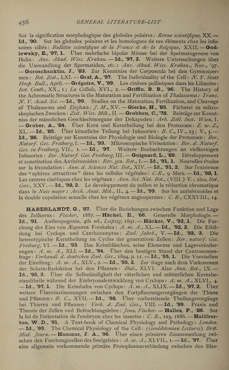 Sur la signification morphologique des globules polaires : Revue scientifique, XX. — Id., '90. Sur les globules polaires et les homologues de ces elements chez les infu- soires cilies : Bulletin scientifique de la France et de-la Belgique, XXII.—God- lewsky, E.,,97, 1. Uber mehrfache bipolar Mitose bei der Spermatogenese von Helix: Anz. Akad. IViss. Krakau. — Id.,’97, 2. Weitere Untersuchungen liber die Umwandlung der Spermatiden, etc.: Anz. Akad. IViss. Krakau., Nov., ’97. — Goroschanktin, J., ’83. Zur Kenntniss der Corpuscula bei den Gymnosper- men : Bat. Zeit., LXI. — Graf, A., ’97. The Individuality of the Cell: N. Y. State Hasp. Bull., April. — Grdgoire, V., '99. Les cineses polliniques dans les Liliacees : Bot. Centb., XX., 1; La Cellule, XVI., 2. — Griffin, B. B., ’96. The History of the Achromatic Structures in the Maturation and Fertilization of Thalassema: Trans. N. V. Acad. Sci. — Id., ’99. Studies on the Maturation, Fertilization, and Cleavage of Thalassema and Zirphaea : f.Af.,XV.— Gierke, H.,’85. Farberei zu mikro- skopischen Zwecken : Zeit. IViss. Mik., II. — Grobben, C., ’78. Beitrage zur Kennt¬ niss der mannlichen Geschlechtsorgane der Dekapoden: Arb. Zool. Inst. Wien, I. — Gruber, A., ’84. fiber Kern und Kerntheilung bei den Protozoen: Z. w. Z., XL. — Id.. ’85. Uber kiinstliche Teilung bei Infusorien : B. C., IV., 23; V., 5.— Id., ’86. Beitrage zur Kenntniss der Physiologie und Biologie der Protozoen : Ber. Naturf. Ges. Freiburg, I. —Id., ’93. Mikroscopische Vivisektion : Ber. d. Naturf. Ges. zu Freiburg, VII., 1. — Id., ’97. Weitere Beobachtungen an vielkernigen Infusorien: Ber. Naturf. Ges. Freiburg, III. — Guignard, L., ’89. Developpement et constitution des Antherozoides : Rev. gen. Bot., I. — Id., ’91, 1. Nouvelles etudes sur la fecondation : Ann. d. Sciences Nat. Bot., XIV. —Id., ’91, 2. Sur Pexistence des “ spheres attractives ” dans les cellules vegetales: C.R., 9 Mars.—Id.,'98, 1. Les centres cinetiques chez les vegetaux : Ann. Sci. Nat. Bot., (VIII.) V.; also, Bot. Gaz., XXV. — Id., '98, 2. Le developpement du pollen et la reduction chromatique dans le Nais major: Arch. Anat. Alik., II., 4. — Id., 99. Sur les antherozoides et la double copulation sexuelle chez les vegetaux angiospermes : C. R., CXXVIIL, 14. HABERLANDT, G., '87. liber die Beziehungen zwischen Funktion und Lage des Zellkerns: Fischer, 1887. — Hackel, E., '66. Generelle Morphologie.— Id., '91. Anthropogenic, 4th ed., Leipzig, 1891. — Hacker, V., '92, 1. Die Fur- chung des Eies von .Equorea Forskalea: A. m. A., XL. — Id., ’92, 2. Die Eibil- dung bei Cyclops und Canthocamptus: Zool. Jahrb., V. — Id., ‘92, 3. Die heterotypische Kerntheilung im Cyclus der generativen Zellen : Ber. naturf. Ges. Freiburg, VI.—Id.,’93. Das Keimblaschen, seine Elemente und Lageverander- ungen: A. m. A., XLI. — Id.,’94. Uber den heutigen Stand der Centrosomen- frage : Verhandl. d. deutschen Zool. Ges., 1894, p. 11. — Id., '95, 1. Die Vorstadien der Eireifung : A. m. A., XLV., 2. —Id., ‘95. 2. Zur frage nach dem Vorkommen der Schein-Reduktion bei den Pflanzen: Ibid., XLVI. Also Ann. Bot., IX.— Id., '95, 3. liber die Selbstandigkeit der vaterlichen und miitterlichen Kernsbe- standtheile wahrend der Embryonalentwicklung von Cyclops: A. m. A., XLVI., 4. — Id., '97,1. Die Keimbahn von Cyclops : A. in. A., XLIX. — Id., ’97, 2. Uber weitere Ubereinstimmungen zwischen den Fortpflanzungsvorgangen der Thiere und Pflanzen: B. C., XVII. — Id., *98. Uber vorbereitende Theilungsvorgange bei Thieren und Pflanzen: Verb. d. Zool. Ges., VIII. — Id., '99. Praxis und Theorie der Zellen und Befruchtungslehre : Jena, Fischer. — Hallez, P., ’86. Sur la loi de Porientation de Pembryon chez les insectes: C. R., 103, 1886. — Hallibur¬ ton, W. D., '91. A Text-book of Chemical Physiology and Pathology: London. — Id.,'93. The Chemical Physiology of the Cell: {Gouldstonian Lectures) Brit. Med. Journ. — Hammar, J. A.,'96. liber einen primaren Zusammenhang zwi¬ schen den Furchungszellen des Seeigeleies : A. in. A., XLVII., 1. — Id., '97. Uber eine allgemein vorkommende primare Protoplasmaverbindung zwischen den Bias-