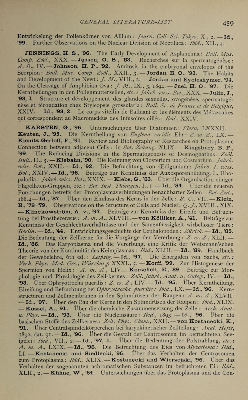 Entwickelung der Pollenkorner von Allium: Journ. Coll. Sci. Tokyo, X., 2.—Id., ’99. Further Observations on the Nuclear Division of Noctiluca: Ibid., XII., 4. JENNINGS, H. S., '96. The Early Development of Asplanchna: Bull. Mus. Comp. Zool., XXX.—Jansen, O. S., '83. Recherches sur la spermatogenese: A. B., IV. — Johnson, H. P., ’92. Amitosis in the embryonal envelopes of the Scorpion: Bull. Mus. Comp. Zool., XXII., 3.—Jordan. E. O.. '93. The Habits and Development of the Newt: J. M., VIII., 2. — Jordan and Eyclesliymer, ’94. On the Cleavage of Amphibian Ova: J. M., IX., 3, 1894.—Juel, H. O., '97. Die Kerntheilungen in den Pollenmutterzellen, etc.: Jahrb. wiss. Bot., XXX. — Julin, J., ’93, 1. Structure et developpement des glandes sexuelles. ovogenese, spermatoge¬ nese et fecondation chez Styleopsis grossularia : Bull. Sc. de France et de Belgique, XXIV.—Id., ’93, 2. Le corps vitellin de Balbiani et les elements des Metazoaires qui correspondent au Macronucleus des Infusoires cilies : Ibid., XXIV. KARSTEN, G.,’96. Untersuchungen liber Diatomeen : Flora, LXXXII.— Keuten, J.,'95. Die Kerntheilung von Euglena viridis Ehr: Z.w.Z.. LX.— Kienitz-Gerloff, F.,’91. Review and Bibliography of Researches on Protoplasmic Connection between adjacent Cells: in Bot. Zeitung, XLIX. — Kingsbury, B. F., ’99. The Reducing Divisions in the Spermatogenesis of Desmognathus: Zool. Bull., II., 5. — Klebahn, ’90. Die Keimung von Closterium und Cosmarium : Jahrb. wiss. Bot., XXII. — Id.,'92. Die Befruchtung von CEdigonium : Jahrb. f. wiss. Bot., XXIV. — Id., ’96. Beitrage zur Kenntniss der Auxosporenbildung, I., Rho- palodia : Jahrb. wiss. Bot., XXIX. — Klebs. G., ’83. Uber die Organisation einiger Flagellaten-Gruppen, etc. : Bot. Inst. Tubingen, I., 1. — Id., '84. Uber die neueren Forschungen betreffs der Protoplasmaverbindungen benachbarter Zellen : Bot. Zeit., 188.4 — Id., ’87. Uber den Einfiuss des Kerns in der Zelle : B. C.. VII. — Klein, E., ’78-’79. Observations on the Structure of Cells and Nuclei: Q. J.. XVIII., XIX. — Klinckowstrom, A. v., ’97. Beitrage zur Kenntniss der Eireife und Befruch¬ tung bei Prostheceraeus : A. m. A., XLVIII. — von Kolliker, A., '41. Beitrage zur Kenntniss der Geschlechtsverhaltnisse und der SamenfUissigkeit wirbelloser Tiere: Berlin. — Id., ’44. Entwicklungsgeschichte der Cephalopoden : Zurich. Id., ’85. Die Bedeutung der Zellkerne fur die Vorgange der Vererbung: Z. w. Z., XLII.— Id., ’86. Das Karyoplasma und die Vererbung, eine Kritik der Weismann’schen Theorie von der Kontinuitat des Keimplasmas : Ibid., XLIII. —Id., ’89. Handbuch der Gewebelehre, 6th ed.: Leipzig.—Id., '97. Die Energiden von Sachs, etc.: Verh. Phys. Med. Ges., Wurzburg, XXXI., 5. — Korff, ’99. Zur Histogenese der Spermien von Helix : A. m. A., LIV. Korschelt, E., '89. Beitrage zur Mor¬ phologic und Physiologie des Zell-kernes : Zool. Jahrb. Anat. u. Ontog., IV.—Id., ’93. Uber Ophryotrocha puerilis : Z. w. Z., LIV. — Id., '95. Uber Kerntheilung, Eireifungund Befruchtung bei Ophryotrocha puerilis: Ibid., ILK. — Id.,’96. Kern- structuren und Zellmembranen in den Spinndrtisen der Raupen: A. m. A., XLVII. — Id., ’97. Uber den Bau der Kerne in den Spinndrtisen der Raupen : Ibid., XLIX. — Kossel, A., ’91. Uber die chemische Zusammensetzung der Zelle : Arch. Anat. u. Phys. — Id., ’93. Uber die Nucleinsaure : Ibid., 1893.—Id., ’96. Uber die basischen Stoffe des Zellkernes : Zeit. Phys. Chem., XXII. — von Kostanecki, K., ’91. Uber Centralspindelkorperchen bei karyokinetischer Zellteilung : Anat. Hefte, 1892. dat. 91.—Id., ’96. Uber die Gestalt der Centrosomen im befruchteten See- igelei: Ibid., VII., 2. —Id.,’97, 1. fiber die Bedeutung der Polstrahlung, etc.: A. m. A., LXIX.—Id., ’98. Die Befruchtung des Eies von Myzostoma: Ibid., LI. — Kostanecki and Siedlecki,’96. Uber das Verhalten der Centrosomen zum Protoplasma: Ibid., XLIX. — Kostanecki and Wierzejski,’96. fiber das Verhalten der sogenannten achromatischen Substanzen im befruchteten Ei: Ibid., XLII., 2. — Kuhne, W., ’64. Untersuchungen liber das Protoplasma und die Con*