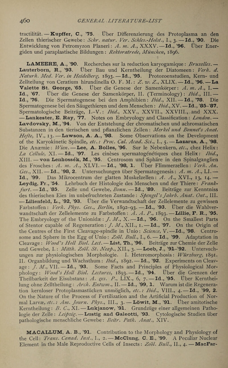 tractilitat.—Kupffer, C., ’75. liber Differenzierung des Protoplasma an den Zellen thierischer Gewebe : Sc/ir. natur. Ver. Schles.-Holst., I., 3.—Id., ’90. Die Entwicklung von Petromyzon Planeri: A. m. A., XXXV.—Id., ’96. Uber Ener- giden und paraplastische Bildungen : Rektoratrede, Miinchen, 1896. LAMEERE, A., ’90. Recherches sur la reduction karyogamique : Bruxelles. — Lauterborn, R., ’93. liber Bau und Kerntheilung der Diatomeen: Verh. d. Naturh. Med. Ver. in Heidelberg, 1893. — Id., ’95. Protozoenstudien, Kern- und Zellteilung von Ceratium hirundinella O. F. M.: Z. w. Z., XLIX. — Id., ’96.—La Valette St. George, ’65. Uber die Genese der Samenkorper: A. m. A., I.— Id., ’67. Uber die Genese der Samenkorper, II. (Terminology): Ibid., III.— Id.,’76. Die Spermatogenese bei den Amphibien: Ibid., XII.—Id.,’78. Die Spermatogenese bei den Saugethieren und dem Menschen : Ibid., XV. — Id., ’85-’87. Spermatologische Beitrage, I.-V.: Ibid., XXV., XXVII., XXVIII.,,and XXX. — Lankester, E. Ray, ’77. Notes on Embryology and Classification: London.— Lavdovsky, M., ’94. Von der Entstehung der chromatischen und achromatischen Substanzen in den tierischen und pflanzlichen Zellen: Merkel und Bonne!s Anat. Hefte, IV., 13. — Lawson, A. A., ’98. Some Observations on the Development of the Karyokinetic Spindle, etc.: Broc. Cal. Acad. Sci., I., 5.—Lazarus, A., ’98. Die Anaemic: Wien.—Lee, A. Bolles, ’96. Sur le Nebenkern, etc., chez Helix: La Cellule, XI. — Id., ’97. Les cineses spermatogenetiques chez Helix: Ibid., XIII.—von Lenhossek, M., *95. Centrosom und Sphare in den Spinalganglien des Frosches: A. m. A., XLVI.—Id., ’98, 1. liber Flimmerzellen: Verh. An. Ges., XII. — Id., ’98, 2. Untersuchungen liber Spermatogenesis: A. m. A., LI.— Id., ’99. Das Mikrocentrum der glatten Muskelzellen: A. A., XVI., 13, 14.— Ley dig, Fr., ’54. Lehrbuch der Histologie des Menschen und der Thiere : Fra7ik- furt.—Id., *85. Zelle und Gewebe, Bonn. — Id., ’89. Beitrage zur Kenntniss des thierischen Eies im unbefruchteten Zustande : Spengel's Jahrb. Anat. Out., III. — Lilienfeld, L., ’92, ’93. Liber die Verwandtschaft der Zellelemente zu gewissen Farbstoffen: Verh. Phys. Ges., Berlin, 1892-93.—Id., ’93. liber die Wahlver- wandtschaft der Zellelemente zu Farbstoffen: A. A. P., 1893.—Lillie, F. R., ’95. The Embryology of the Unionidae: J. M., X.—Id., ’96. On the Smallest Parts of Stentor capable of Regeneration: J. M., XII., 1. — Id., ’97. On the Origin of the Centres of the First Cleavage-spindle in Unio : Science, V.—Id., ’98. Centro- some and Sphere in the Egg of Unio: Zool. Bull., I., 6. — Id., ’99. Adaptation in Cleavage : Wood's Holl Biol. Led. — List, Th., ’96. Beitrage zur Chemie der Zelle und Gewebe, I.: Mitth. Zool. St. Neap., XII., 3.—Loeb, J., ’91-’92. Untersuch¬ ungen zur physiologischen Morphologie. I. Heteromorphosis: Wurzburg, 1891. II. Organbildung und Wachsthum : Ibid., 1892. — Id.,’92. Experiments on Cleav¬ age : J. M., VII. — Id., ’93. Some Facts and Principles of Physiological Mor¬ phology: Wood's Holl Biol. Lectures, 1893. — Id., ’94. liber die Grenzen der Theilbarkeit der Eisubstanz: A. ges. P., LIX., 6, 7. — Id.,’95. liber Kernthei¬ lung ohne Zelltheilung : Arch. Entwm., II. — Id., ’99, 1. Warumistdie Regenera¬ tion kernloser Protoplasmastiicken unmoglich, etc.: Ibid., VIII., 4. — Id., ’99, 2. On the Nature of the Process of Fertilization and the Artificial Production of Nor¬ mal Larvae, etc.: Am. Journ. Phys., III., 3. —Lowit, M., ’91. liber amitotische Kerntheilung: B. C., XI. — Lukjanow, '91. Grundziige einer allgemeinen Patho- logie der Zelle: Leipzig.—Lustig and Galeotti, '93. Cytologiscne Studien liber pathologische menschliche Gewebe: Beitr. Path. Anat., XIV. MACALLUM, A. B., ’91. Contribution to the Morphology and Physiology of the Cell: Trans. Canad. Inst., I., 2.—McClung, C. E., ’99. A Peculiar Nuclear Element in the Male Reproductive Cells of Insects : Zool. Bull., II., 4. —MacFar-