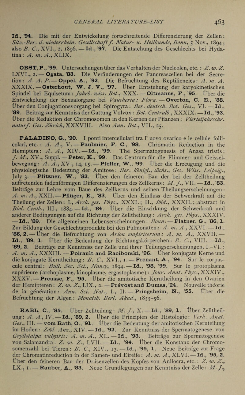 Id., 94. Die mit der Entwickelung fortschreitende Differenzierung der Zellen: Sitz.-Ber. d. niederrhein. Gesellschaft f. Natur- u. Heilkunde, Bonn, 5 Nov., 1894; also B. C., XVI., 2, 1896. —Id., '97. Die Entstehung des Geschlechts bei Hyda- tina: A. m. A., XLIX. OBST. P., *99. Untersuchungen iiber das Verhalten der Nucleolen, etc.: Z. w. Z. LXVI., 2. — Ogata,'83. Die Veranderungen der Pancreaszellen bei der Secre¬ tion: A. A. P. — Oppel, A., ’92. Die Befruchtung des Reptilieneies : A. in. A. XXXIX.—Osterhout, W. J. V., ’97. Uber Entstehung der karyokinetischen Spindel bei Equisetum : Jahrb. wiss. Bot., XXX.—Oltmanns, F., ’95. Uber die Entwickelung der Sexualorgane bei Vaucheria: Flora. — Overton, C. E., '88. liber den Conjugationsvorgang bei Spirogyra: Ber. deutsch. Bot. Ges., VI.—Id., '89. Beitrag zur Kenntniss der Gattung Volvox : Bot. Centralb., XXXIX. — Id., '93. liber die Reduktion der Chromosomen in den Kernen der Pflanzen : Vierteljahrschr. naturf. Ges. Zurich, XXXVIII. Also Ann. Bot., VII., 25. PALADINO, G., ’90. I ponti intercellulari tra V uovo ovarico e le cellule folli- colari, etc. : A. A., V. — Paulmier, F. C., ’98. Chromatin Reduction in the Hemiptera: A. A., XIV.—Id., ’99. The Spermatogenesis of Anasa tristis: J. M., XV., Suppl. — Peter, K., ’99. Das Centrum fur die Flimmer- und Geissel- bewegung : A. A., XV., 14, 15. — Pfeffer, W., ’99. Uber die Erzeugung und die physiologische Bedeutung der Amitose : Ber. konigl., sacks., Ges. Wiss. Leipzig., July 3. — Pfitzner, W., '82. liber den feineren Bau der bei der Zelltheilung auffretenden fadenformigen Differenzierungen des Zellkerns : M. J., VII. — Id., ’83. Beitrage zur Lehre vom Baue des Zellkerns und seinen Theilungserscheinungen : A. in. A., XXII. — Pfliiger, E., ’83. Uber den Einfluss der Schwerkraft auf die Theilung der Zellen: l., Arch. ges. Phys., XXXI.; II., Ibid., XXXII.; abstract in Biol. Centb., III., 1884. — Id., ’84. liber die Einwirkung der Schwerkraft und anderer Bedingungen auf die Richtung der Zelltheilung: Arch. ges. Phys., XXXIV. — Id., ’89. Die allgemeinen Lebenserscheinungen : Bonn. — Flatner, G., '86. 1. Zur Bildung der Geschlechtsprodukte bei den Pulmonaten : A. in. A., XXVI. — Id., ’86,2. — liber die Befruchtung von Arion empiricorum: A. in. A., XXVII.— Id., ’89, 1. liber die Bedeutung der Richtungskorperchen: B. C., VIII. — Id., ’89, 2. Beitrage zur Kenntniss der Zelle und ihrer Teilungserscheinungen, I.-VI. : A. in. A., XXXIII. —Poirault and Raciborski, ’96. liber konjugate Kerne und die konjugate Kerntheilung: B. C., XVI., 1. — Prenant, A., ’94. Sur le corpus- cule central: Bull. Soc. Sci., Nancy, 1894. — Id., '98, '99. Sur le protoplasma superieure (archoplasme, kinoplasme, ergastoplasme) : Jour. Anat. Phys., XXXIV., XXXV. — Freusse, F., '95. liber die amitotische Kerntheilung in den Ovarien der Hemipteren : Z. w. Z., LIX., 2. — Prevost and Dumas, ’24. Nouvelle theorie de la generation: Ann. Sci. Nat., I., II. — Pringsheim, N., ’55. liber die Befruchtung der Algen : Monatsb. Berl. Akad., 1855-56. RABL, C., ’85. liber Zellteilung: M. J., X. —Id., '89, 1. liber Zelltheil¬ ung: A. A., IV. — Id., ’89, 2. liber die Prinzipien der Histologie : Verb. Anat. Ges., III. — vom Rath, O., '91. liber die Bedeutung der amitotischen Kernteilung im Hoden: Zool. Anz., XIV. — Id., '92. Zur Kenntniss der Spermatogenese von Gryllotalpa vulgaris: A. in. A., XL.—Id., ’93. Beitrage zur Spermatogenese von Salamandra: Z. w. Z., LVII. — Id., ’94. liber die Konstanz der Chromo- somenzahl bei Tieren : B. C., XIV., 13. — Id., ’95, 1. Neue Beitrage zur Frage der Chromatinreduction in der Samen- und Eireife: A. in. A., XLVI. — Id., ’95, 2. Uber den feineren Bau der Driisenzellen des Kopfes von Anilocra, etc.: Z. w. Z., LX., 1. — Rauber, A., '83. Neue Grundlegungen zur Kenntniss der Zelle: M.J.,