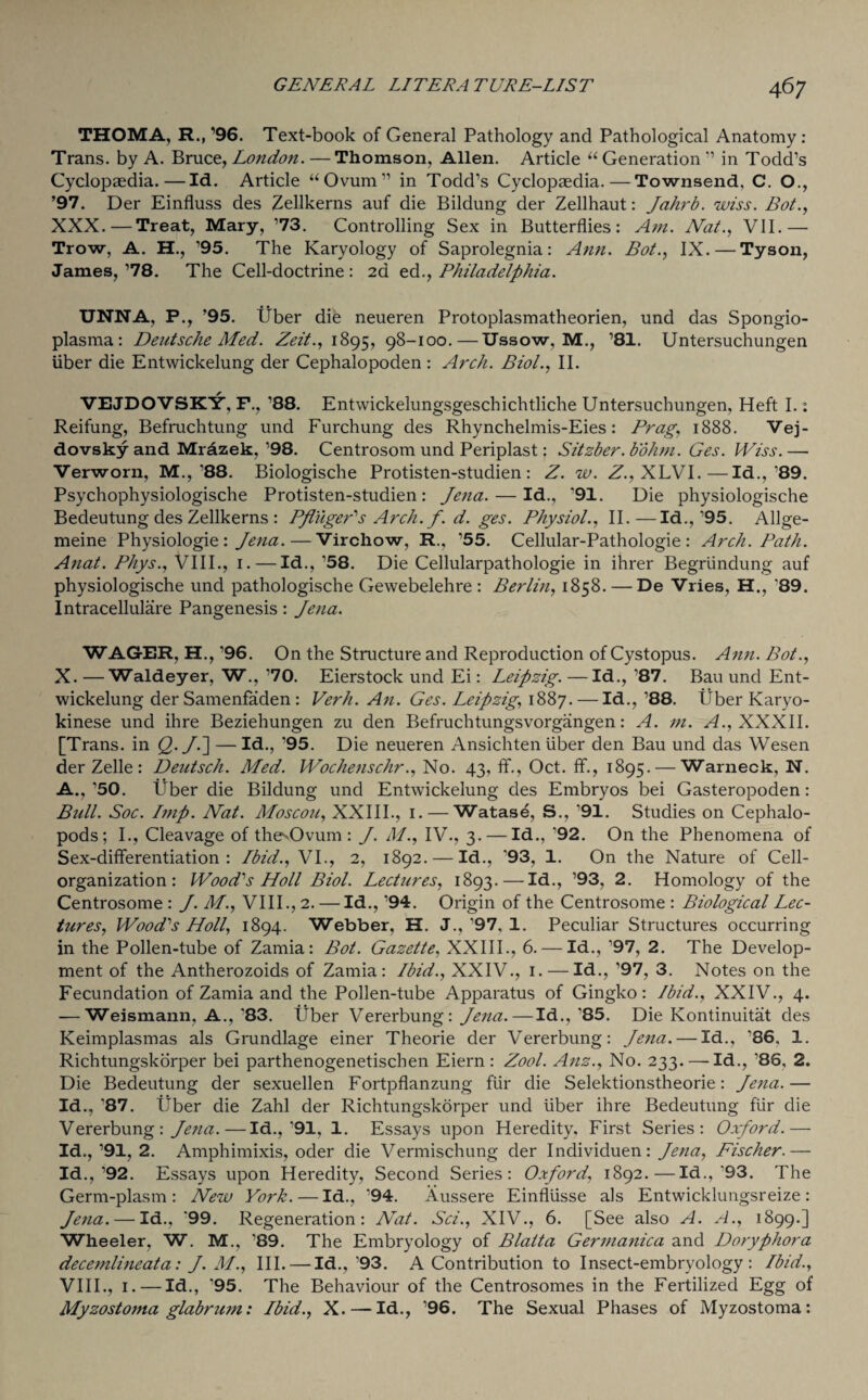 THOMA, R., ’96. Text-book of General Pathology and Pathological Anatomy : Trans, by A. Bruce, London. — Thomson, Allen. Article “ Generation ” in Todd’s Cyclopaedia.—Id. Article “Ovum” in Todd’s Cyclopaedia.—Townsend, C. O., ’97. Der Einfluss des Zellkerns auf die Bildung der Zellhaut: Jahrb. wiss. Bot., XXX.—Treat, Mary, ’73. Controlling Sex in Butterflies: Am. Nat., VII.— Trow, A. H., ’95. The Karyology of Saprolegnia: Ann. Bot., IX. — Tyson, James, ’78. The Cell-doctrine : 2d ed., Philadelphia. UNNA, P., ’95. Uber die neueren Protoplasmatheorien, und das Spongio- plasma: Deutsche Med. Zeit., 1895, 98-100.—Ussow, M., ’81. Untersuchungen liber die Entwickelung der Cephalopoden : Arch. Biol., II. VEJDOVSKY, F., ’88. Entwickelungsgescbichtliche Untersuchungen, Heft I.: Reifung, Befruchtung und Furchung des Rhynchelmis-Eies: Brag, 1888. Vej- dovsky and Mrazek, ’98. Centrosom und Periplast: Sitzber. bohm. Ges. Wiss. — Verworn, M.,’88. Biologische Protisten-studien: Z. w. Z., XLVI.—Id., 89. Psychophysiologische Protisten-studien: Jena. — Id., '91. Die physiologische Bedeutung des Zellkerns : Pfuger's Arch. f. d. ges. Physiol., II.—Id.,’95. Allge- meine Physiologie : Jena.—Virchow, R., ’55. Cellular-Pathologie : Arch. Path. Anat. Pliys., VIII., 1. — Id., ’58. Die Cellularpathologie in ihrer Begriindung auf physiologische und pathologische Gewebelehre : Berlin, 1858. — De Vries, H., ‘89. Intracellulare Pangenesis : Jena. WAGER, H., ’96. On the Structure and Reproduction of Cystopus. Ami. Bot., X. —Waldeyer, W., ’70. Eierstock und Ei: Leipzig. —Id., ’87. Bau und Ent¬ wickelung der Samenfaden : Verb. An. Ges. Leipzig, 1887. — Id.,’88. fiber Karyo- kinese und ihre Beziehungen zu den Befruchtungsvorgangen: A. m. A., XXXII. [Trans, in £>./.] — Id., ’95. Die neueren Ansichten iiber den Bau und das Wesen der Zelle : Deutsch. Med. Wochenschr., No. 43, ff., Oct. ff., 1895. — Warneck, N. A.,’50. liber die Bildung und Entwickelung des Embryos bei Gasteropoden: Bull. Soc. Imp. Nat. Moscou, XXIII., 1. — Watase, S., ’91. Studies on Cephalo- pods; I., Cleavage of the'Ovum : J. M., IV., 3. — Id., '92. On the Phenomena of Sex-differentiation: Ibid., VI., 2, 1892. — Id., '93, 1. On the Nature of Cell- organization: Wood's Hoil Biol. Lectures, 1893. — Id., ’93, 2. Homology of the Centrosome : J. M'., VIII., 2. — Id., ’94. Origin of the Centrosome : Biological Lec¬ tures, Wood's Holl, 1894. Webber, H. J.,'97. 1. Peculiar Structures occurring in the Pollen-tube of Zamia: Bot. Gazette, XXIII., 6. — Id., ’97, 2. The Develop¬ ment of the Antherozoids of Zamia: Ibid., XXIV., 1. — Id., ’97, 3. Notes on the Fecundation of Zamia and the Pollen-tube Apparatus of Gingko: Ibid., XXIV., 4. — Weismann. A., 83. fiber Vererbung: Jena. — Id.,’85. Die Kontinuitat des Keimplasmas als Grundlage einer Theorie der Vererbung: Jena. — Id., '86, 1. Richtungskorper bei parthenogenetischen Eiern: Zool. Anz., No. 233. — Id., ’86, 2. Die Bedeutung der sexuellen Fortpflanzung fur die Selektionstheorie: Jena.— Id., ’87. fiber die Zahl der Richtungskorper und fiber ihre Bedeutung fur die Vererbung: Jena.—Id.,'91. 1. Essays upon Heredity. First Series: Oxford.— Id.,’91, 2. Amphimixis, oder die Vermischung der Individuen: Jena, Fischer.— Id.,’92. Essays upon Heredity, Second Series: Oxford, 1892.—Id.,’93. The Germ-plasm: New York. — Id., '94. Aussere Einfliisse als Entwicklungsreize: Jena. — Id., '99. Regeneration: Nat. Sci., XIV., 6. [See also A. A., 1899.] Wheeler, W. M., ’89. The Embryology of Blatta Germanica and Doryphora decemlineata: J. M., III. — Id.,’93. A Contribution to Insect-embryology: Ibid., VIII., 1. — Id., ’95. The Behaviour of the Centrosomes in the Fertilized Egg of Myzostoma glabrum: Ibid., X. — Id., ’96. The Sexual Phases of Myzostoma: