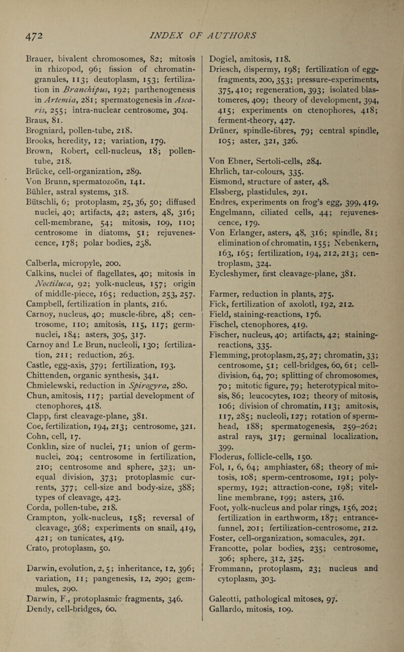 Brauer, bivalent chromosomes, 82; mitosis in rhizopod, 96; fission of chromatin- granules, 113; deutoplasm, 153; fertiliza¬ tion in Branchipus, 192; parthenogenesis in Artemia, 281; spermatogenesis in Asca- ris, 255; intra-nuclear centrosome, 304. Braus, 81. Brogniard, pollen-tube, 218. Brooks, heredity, 12; variation, 179. Brown, Robert, cell-nucleus, 18; pollen- tube, 218. Briicke, cell-organization, 289. Von Brunn, spermatozoon, 141. Biihler, astral systems, 318. Biitschli, 6; protoplasm, 25, 36, 50; diffused nuclei, 40; artifacts, 42; asters, 48, 316; cell-membrane, 54; mitosis, 109, no; centrosome in diatoms, 51; rejuvenes¬ cence, 178; polar bodies, 238. Calberla, micropyle, 200. Calkins, nuclei of flagellates, 40; mitosis in Noctiluca, 92; yolk-nucleus, 157; origin of middle-piece, 165; reduction, 253, 257. Campbell, fertilization in plants, 216. Carnoy, nucleus, 40; muscle-fibre, 48; cen¬ trosome, no; amitosis, 115, 117; germ- nuclei, 184; asters, 305, 317. Carnoy and Le Brun, nucleoli, 130; fertiliza¬ tion, 211; reduction, 263. Castle, egg-axis, 379; fertilization, 193. Chittenden, organic synthesis, 341. Chmielewski, reduction in Spirogyra, 280. Chun, amitosis, 117; partial development of ctenophores, 418. Clapp, first cleavage-plane, 381. Coe, fertilization, 194, 213; centrosome, 321. Cohn, cell, 17. Conklin, size of nuclei, 71; union of germ- nuclei, 204; centrosome in fertilization, 210; centrosome and sphere, 323; un¬ equal division, 373; protoplasmic cur¬ rents, 377; cell-size and body-size, 388; types of cleavage, 423. Corda, pollen-tube, 218. Crampton, yolk-nucleus, 158; reversal of cleavage, 368; experiments on snail, 419, 421; on tunicates, 419. Crato, protoplasm, 50. Darwin, evolution, 2,5; inheritance, 12, 396; variation, 11; pangenesis, 12, 290; gem- mules, 290. Darwin, F., protoplasmic fragments, 346. Dendy, cell-bridges, 60. Dogiel, amitosis, 118. Driesch, dispermy, 198; fertilization of egg- fragments, 200, 353; pressure-experiments, 375,410; regeneration, 393; isolated blas- tomeres, 409; theory of development, 394, 415; experiments on ctenophores, 418; ferment-theory, 427. Driiner, spindle-fibres, 79; central spindle, 105; aster, 321, 326. Von Ebner, Sertoli-cejls, 284. Ehrlich, tar-colours, 335. Eismond, structure of aster, 48. Elssberg, plastidules, 291. Endres, experiments on frog’s egg, 399,419. Engelmann, ciliated cells, 44; rejuvenes¬ cence, 179. Von Erlanger, asters, 48, 316; spindle, 81; elimination of chromatin, 155; Nebenkern, 163,165; fertilization, 194, 212, 213; cen- troplasm, 324. Eycleshymer, first cleavage-plane, 381. Farmer, reduction in plants, 275. Fick, fertilization of axolotl, 192, 212. Field, staining-reactions, 176. Fischel, ctenophores, 419. Fischer, nucleus, 40; artifacts, 42; staining- reactions, 335. Flemming, protoplasm, 25,27; chromatin, 33; centrosome, 51; cell-bridges, 60, 61; cell- division, 64, 70; splitting of chromosomes, 70; mitotic figure, 79; heterotypical mito¬ sis, 86; leucocytes, 102; theory of mitosis, 106; division of chromatin, 113; amitosis, 117, 285; nucleoli, 127; rotation of sperm- head, 188; spermatogenesis, 259-262; astral rays, 317; germinal localization, 399• Floderus, follicle-cells, 150. Fol, 1, 6, 64; amphiaster, 68; theory of mi¬ tosis, 108; sperm-centrosome, 191; poly¬ spermy, 192; attraction-cone, 198; vitel¬ line membrane, 199; asters, 316. Foot, yolk-nucleus and polar rings, 156, 202; fertilization in earthworm, 187; entrance- funnel, 201; fertilization-centrosome, 212. Foster, cell-organization, somacules, 291. Francotte, polar bodies, 235; centrosome, 306; sphere, 312, 325. Frommann, protoplasm, 23; nucleus and cytoplasm, 303. Galeotti, pathological mitoses, 9/. Gallardo, mitosis, 109.