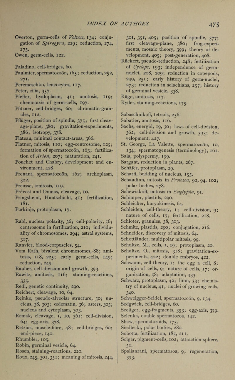 Overton, germ-cells of Volvox, 134; conju¬ gation of Spirogyra, 229; reduction, 274, 275- Owen, germ-cells, 122. Paladino, cell-bridges, 60. Paulmier, spermatozoon, 165; reduction, 252, 271. Peremeschko, leucocytes, 117. Peter, cilia, 357. Pfeffer, hyaloplasm, 41; amitosis, 119; chemotaxis of germ-cells, 197. Pfitzner, cell-bridges, 60; chromatin-gran¬ ules, 112. Pfliiger, position of spindle, 375; first cleav¬ age-plane, 380; gravitation-experiments, 386; isotropy, 378. Plateau, minimal contact-areas, 366. Platner, mitosis, no; egg-centrosome, 125; formation of spermatozoon, 163; fertiliza¬ tion of Avion, 207; maturation, 241. Pouchet and Chabry, development and en¬ vironment, 428. Prenant, spermatozoon, 162; archoplasm, 322. Preusse, amitosis, 119. Prevost and Dumas, cleavage, 10. Pringsheim, Hautschicht, 41; fertilization, 181. Purkinje, protoplasm, 17. Rabl, nuclear polarity, 36; cell-polarity, 56; centrosome in fertilization, 210; individu¬ ality of chromosomes, 294; astral systems, 3r7* Ranvier, blood-corpuscles, 54. Vom Rath, bivalent chromosomes, 88; ami¬ tosis, 118, 225; early germ-cells, 149; reduction, 249. Rauber, cell-division and growth, 393. Rawitz, amitosis, 116; staining-reactions, 335- Redi, genetic continuity, 290. Reichert, cleavage, 10, 64. Reinke, pseudo-alveolar structure, 50; nu¬ cleus, 38, 303; oedematm, 36; asters, 305; nucleus and cytoplasm, 303. Remak, cleavage, 1, 10, 361; cell-division, 64; egg-axis, 378. Retzius, muscle-fibre, 48; cell-bridges, 60; end-piece, 140. Rhumbler, 105. Robin, germinal vesicle, 64. Rosen, staining-reactions, 220. Roux, 245, 301, 351; meaning of mitosis, 244, 301, 351, 405; position of spindle, 377; first cleavage-plane, 380; frog-experi¬ ments, mosaic theory, 399; theory of de¬ velopment, 405; post-generation, 408. Riickert, pseudo-reduction, 248; fertilization of Cyclops, 193; independence of germ- nuclei, 208, 209; reduction in copepods, 249, 251; early history of germ-nuclei, 273; reduction in selachians, 257; history of germinal vesicle, 338. Riige, amitosis, 117. Ryder, staining-reactions, 175. Sabaschnikofif, tetrads, 256. Sabatier, amitosis, 116. Sachs, energid, 19, 30; laws of cell-division, 362; cell-division and growth, 393; de¬ velopment, 427. St. George, La Valette, spermatozoon, 10, 134; spermatogenesis (terminology), 161. Sala, polyspermy, 199. Sargant, reduction in plants, 267. Schafer, protoplasm, 29. Scharff, budding of nucleus, 155. Schaudinn, mitosis in Protozoa, 92, 94, 102; polar bodies, 278. Schewiakoff, mitosis in Euglypha, 91. Schimper, plastids, 290. Schleicher, karyokinesis, 64. Schleiden, cell-theory, i; cell-division, 9; nature of cells, 17; fertilization, 218. Schloter, granules, 38, 303. Schmitz, plastids, 290; conjugation, 216. Schneider, discovery of mitosis, 64. Schottlander, multipolar mitosis, 99. Schultze, M., cells, 1, 19; protoplasm, 20. Schultze, O., mitosis, 318; gravitation-ex¬ periments, 422; double embryos, 422. Schwann, cell-theory, I; the egg a cell, 8; origin of cells, 9; nature of cells, 17; or¬ ganization, 58; adaptation, 433. Schwarz, protoplasm, 42; linin, 33; chemis¬ try of nucleus, 41; nuclei of growing cells, 340. Schweigger-Seidd, spermatozoon, 9, 134. Sedgwick, cell-bridges, 60. Seeliger, egg-fragments, 353; egg-axis, 379. Selenka, double spermatozoa, 142. Shaw, spermatozoids, 175. Siedleclci, polar bodies, 280. Sobotta, fertilization, 185, 211. Solger, pigment-cells, 102; attraction-sphere, 51- Spallanzani, spermatozoa, 9; regeneration, 393-