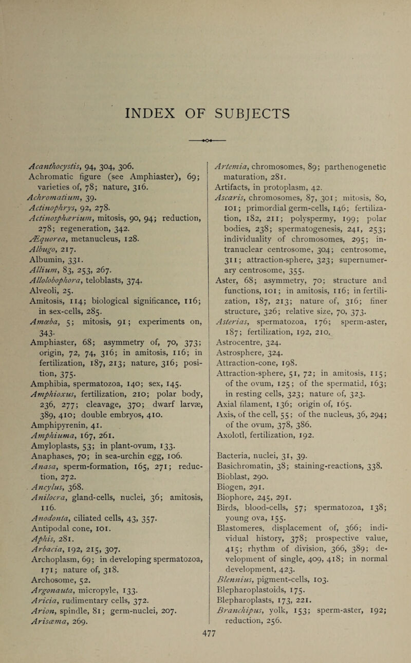 INDEX OF SUBJECTS Acanthocystis, 94, 304, 306. Achromatic figure (see Amphiaster), 69; varieties of, 78; nature, 316. Achromatium, 39. Actinophrys, 92, 278. Actinosphcerium, mitosis, 90, 94; reduction, 278; regeneration, 342. JEquorea, metanucleus, 128. Albugo, 217. Albumin, 331. Allium, 83, 253, 267. Allolobophora, teloblasts, 374. Alveoli, 25. Amitosis, 114; biological significance, 116; in sex-cells, 285. Amoeba, 5; mitosis, 91; experiments on, 343- Amphiaster, 68; asymmetry of, 70, 373; origin, 72, 74, 316; in amitosis, 116; in fertilization, 187, 213; nature, 316; posi¬ tion, 375. Amphibia, spermatozoa, 140; sex, 145. Amphioxus, fertilization, 210; polar body, 236, 277; cleavage, 370; dwarf larvae, 389, 410; double embryos, 410. Amphipyrenin, 41. Amphiuma, 167, 261. Amyloplasts, 53; in plant-ovum, 133. Anaphases, 70; in sea-urchin egg, 106. Anasa, sperm-formation, 165, 271; reduc¬ tion, 272. Ancylus, 368. Anilocra, gland-cells, nuclei, 36; amitosis, 116. Anodonla, ciliated cells, 43, 357. Antipodal cone, 101. Aphis, 281. Arbacia, 192, 215, 307. Archoplasm, 69; in developing spermatozoa, 171; nature of, 318. Archosome, 52. Argonauta, micropyle, 133. Aricia, rudimentary cells, 372. Arion, spindle, 81; germ-nuclei, 207. Ariscema, 269. Artemia, chromosomes, 89; parthenogenetic maturation, 281. Artifacts, in protoplasm, 42. Ascaris, chromosomes, 87, 301; mitosis, 80, 101; primordial germ-cells, 146; fertiliza¬ tion, 182, 211; polyspermy, 199; polar bodies, 238; spermatogenesis, 241, 253; individuality of chromosomes, 295; in¬ tranuclear centrosome, 304; centrosome, 311; attraction-sphere, 323; supernumer¬ ary centrosome, 355. Aster, 68; asymmetry, 70; structure and functions, 101; in amitosis, 116; in fertili¬ zation, 187, 213; nature of, 316; finer structure, 326; relative size, 70, 373. Asterias, spermatozoa, 176; sperm-aster, 187; fertilization, 192, 210. Astrocentre, 324. Astrosphere, 324. Attraction-cone, 198. Attraction-sphere, 51, 72; in amitosis, 115; of the ovum, 125; of the spermatid, 163; in resting cells, 323; nature of, 323. Axial filament, 136; origin of, 165. Axis, of the cell, 55; of the nucleus, 36, 294; of the ovum, 378, 386. Axolotl, fertilization, 192. Bacteria, nuclei, 31, 39. Basichromatin, 38; staining-reactions, 338. Bioblast, 290. Biogen, 291. Biophore, 245, 291. Birds, blood-cells, 57; spermatozoa, 138; young ova, 155. Blastomeres, displacement of, 366; indi¬ vidual history, 378; prospective value, 415; rhythm of division, 366, 389; de¬ velopment of single, 409, 418; in normal development, 423. Blennius, pigment-cells, 103. Blepharoplastoids, 175. Blepharoplasts, 173, 221. Branchipus, yolk, 153; sperm-aster, 192; reduction, 256.