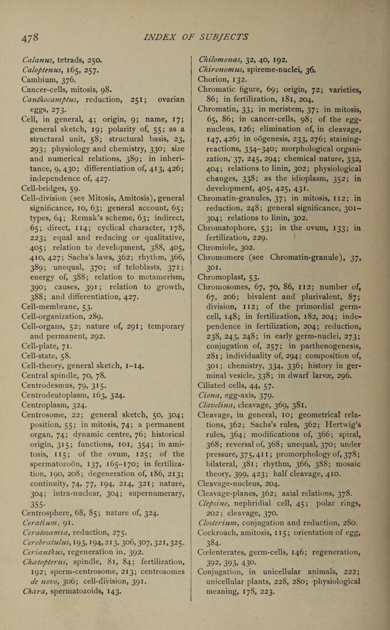 Calanus, tetrads, 250. Caloptenus, 165, 257. Cambium, 376. Cancer-cells, mitosis, 98. Canthocamptus, reduction, 251; ovarian eggs* 273- Cell, in general, 4; origin, 9; name, 17; general sketch, 19; polarity of, 55; as a structural unit, 58; structural basis, 23, 293; physiology and chemistry, 330; size and numerical relations, 389; in inheri¬ tance, 9, 430; differentiation of, 413, 426; independence of, 427. Cell-bridges, 59. Cell-division (see Mitosis, Amitosis), general significance, 10, 63; general account, 65; types, 64; Remak’s scheme, 63; indirect, 65; direct, 114; cyclical character, 178, 223; equal and reducing or qualitative, 405; relation to development, 388, 405, 410, 427; Sachs’s laws, 362; rhythm, 366, 389; unequal, 370; of teloblasts, 371; energy of, 388; relation to metamerism, 390; causes, 391; relation to growth, 388; and differentiation, 427. Cell-membrane, 53. Cell-organization, 289. Cell-organs, 52; nature of, 291; temporary and permanent, 292. Cell-plate, 71. Cell-state, 58. Cell-theory, general sketch, 1-14. Central spindle, 70, 78. Centrodesmus, 79, 315. Centrodeutoplasm, 163, 324. Centroplasm, 324. Centrosome, 22; general sketch, 50, 304; position, 55; in mitosis, 74; a permanent organ, 74; dynamic centre, 76; historical origin, 315; functions, 101, 354; in ami¬ tosis, 115; of the ovum, 125; of the spermatozoon, 137, 165-170; in fertiliza¬ tion, 190, 208; degeneration of, 186, 213; continuity, 74, 77, 194, 214, 321; nature, 304; intra-nuclear, 304; supernumerary, 355- Centrosphere, 68, 85; nature of, 324. Ceratium, 91. Ceratozamia, reduction, 275. Cerebratulus, 193,194,213, 306,307,321,325. Cerianthus, regeneration in, 392. Chcetopterits, spindle, 81, 84; fertilization, 192; sperm-centrosome, 213; centrosomes de novo, 306; cell-division, 391. Char a, spermatozoids, 143. Chilomonas, 32, 40, 192. Chironomus, spireme-nuclei, 36. Chorion, 132. Chromatic figure, 69; origin, 72; varieties, 86; in fertilization, 181, 204. Chromatin, 33; in meristem, 37; in mitosis, 65, 86; in cancer-cells, 98; of the egg- nucleus, 126; elimination of, in cleavage, 147,426; in oogenesis, 233, 276; staining- reactions, 334-340; morphological organi¬ zation, 37, 245,294; chemical nature, 332, 404; relations to linin, 302; physiological changes, 338; as the idioplasm, 352; in development, 405, 425, 431. Chromatin-granules, 37; in mitosis, 112; in reduction, 248; general significance, 301- 304; relations to linin, 302. Chromatophore, 53; in the ovum, 133; in fertilization, 229. Chromiole, 302. Chromomere (see Chromatin-granule), 37, 301. Chromoplast, 53. Chromosomes, 67, 70, 86, 112; number of, 67, 206; bivalent and plurivalent, 87; division, 112; of the primordial germ¬ cell, 148; in fertilization, 182, 204; inde¬ pendence in fertilization, 204; reduction, 238, 243, 248; in early germ-nuclei, 273; conjugation of, 257; in parthenogenesis, 281; individuality of, 294; composition of, 301; chemistry, 334, 336; history in ger¬ minal vesicle, 338; in dwarf larvae, 296. Ciliated cells, 44, 57. Ciona, egg-axis, 379. Clavelina, cleavage, 369, 381. Cleavage, in general, 10; geometrical rela¬ tions, 362; Sachs’s rules, 362; Hertwig’s rules, 364; modifications of, 366; spiral, 368; reversal of, 368; unequal, 370; under pressure, 375,411; promorphology of, 378; bilateral, 381; rhythm, 366, 388; mosaic theory, 399, 423; half cleavage, 410. Cleavage-nucleus, 204. Cleavage-planes, 362; axial relations, 378. Clepsine, nephridial cell, 45; polar rings, 202; cleavage, 370. Closterium, conjugation and reduction, 280. Cockroach, amitosis, 115; orientation of egg, 3§4- Ccelenterates, germ-cells, 146; regeneration, 392, 393* 430. Conjugation, in unicellular animals, 222; unicellular plants, 228, 280; physiological meaning, 178, 223.