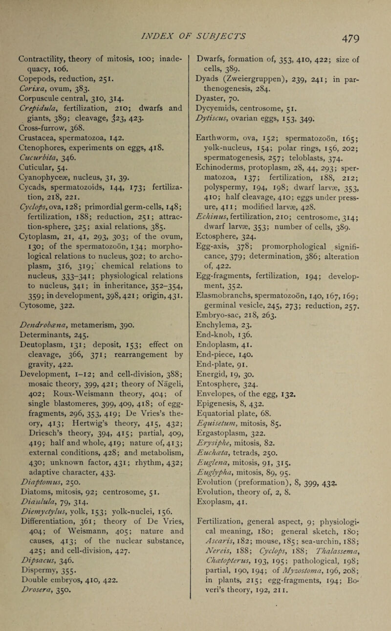 Contractility, theory of mitosis, ioo; inade¬ quacy, 106. Copepods, reduction, 251. Corixa, ovum, 383. Corpuscule central, 310, 314. Crepidula, fertilization, 210; dwarfs and giants, 389; cleavage, 323, 423. Cross-furrow, 368. Crustacea, spermatozoa, 142. Ctenophores, experiments on eggs, 418. Cucurbita, 346. Cuticular, 54. Cyanophyceae, nucleus, 31, 39. Cycads, spermatozoids, 144, 173; fertiliza¬ tion, 218, 221. Cyclops, ova, 128; primordial germ-cells, 148; fertilization, 188; reduction, 251; attrac¬ tion-sphere, 325; axial relations, 385. Cytoplasm, 21, 41, 293, 303; of the ovum, 130; of the spermatozoon, 134; morpho¬ logical relations to nucleus, 302; to archo- plasm, 316, 319; chemical relations to nucleus, 333-341; physiological relations to nucleus, 341; in inheritance, 352-354, 359; in development, 398,421; origin, 431. Cytosome, 322. Dendrobcena, metamerism, 390. Determinants, 245. Deutoplasm, 131; deposit, 153; effect on cleavage, 366, 371; rearrangement by gravity, 422. Development, I—12; and cell-division, 388; mosaic theory, 399, 421; theory of Nageli, 402; Roux-Weismann theory, 404; of single blastomeres, 399, 409, 418; of egg- fragments, 296, 353, 419; De Vries’s the¬ ory, 413; Hertwig’s theory, 415, 432; Driesch’s theory, 394, 415; partial, 409, 419; half and whole, 419; nature of, 413; external conditions, 428; and metabolism, 430; unknown factor, 431; rhythm, 432; adaptive character, 433. Diaptomus, 250. Diatoms, mitosis, 92; centrosome, 51. Diaulula, 79, 314. Diemyctylus, yolk, 153; yolk-nuclei, 156. Differentiation, 361; theory of De Vries, 404; of Weismann, 405; nature and causes, 413; of the nuclear substance, 425; and cell-division, 427. Dipsacus, 346. Dispermy, 355. Double embryos, 410, 422. Drosera, 350. Dwarfs, formation of, 353, 410, 422; size of cells, 389. Dyads (Zweiergruppen), 239, 241; in par¬ thenogenesis, 284. Dyaster, 70. Dycyemids, centrosome, 51. Dyliscus, ovarian eggs, 153, 349. Earthworm, ova, 152; spermatozoon, 165; yolk-nucleus, 154; polar rings, 156, 202; spermatogenesis, 257; teloblasts, 374. Echinoderms, protoplasm, 28, 44, 293; sper¬ matozoa, 137; fertilization, 188, 212; polyspermy, 194, 198; dwarf larvae, 353, 410; half cleavage, 410; eggs under press¬ ure, 411; modified larvae, 428. Echinus, fertilization, 210; centrosome, 314; dwarf larvae, 353; number of cells, 389. Ectosphere, 324. Egg-axis, 378; promorphological signifi¬ cance, 379; determination, 386; alteration of, 422. Egg-fragments, fertilization, 194; develop¬ ment, 352. Elasmobranchs, spermatozoon, 140, 167, 169; germinal vesicle, 245, 273; reduction, 257. Embryo-sac, 218, 263. Enchylema, 23. End-knob, 136. Endoplasm, 41. End-piece, 140. End-plate, 91. Energid, 19, 30. Entosphere, 324. Envelopes, of the egg, 132. Epigenesis, 8, 432. Equatorial plate, 68. Equisetum, mitosis, 85. Ergastoplasm, 322. Erysiphe, mitosis, 82. Euchceta, tetrads, 250. Euglena, mitosis, 91, 315. Euglypha, mitosis, 89, 95. Evolution (preformation), 8, 399, 432. Evolution, theory of, 2, 8. Exoplasm, 41. Fertilization, general aspect, 9; physiologi¬ cal meaning, 180; general sketch, 180; Ascaris, 182; mouse, 185; sea-urchin, 188; Nereis, 188; Cyclops, 188; Thalassema, Chcetopterus, 193, 195; pathological, 198; partial, 190, 194; of Myzostoma, 196, 208; in plants, 215; egg-fragments, 194; Bo- veri’s theory, 192, 211.