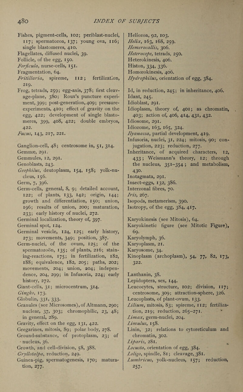 Fishes, pigment-cells, 102; periblast-nuclei, 117; spermatozoa, 137; young ova, 116; single blastomeres, 410. Flagellates, diffused nuclei, 39. Follicle, of the egg, 150. Forficula, nurse-cells, 151. Fragmentation, 64. Fritillaria, spireme, 112; fertilization, 219. Frog, tetrads, 259; egg-axis, 378; first cleav¬ age-plane, 380; Roux’s puncture experi¬ ment, 399; post-generation, 409; pressure- experiments, 410; effect of gravity on the egg, 422; development of single blasto¬ meres, 399, 408, 422; double embryos, 422. Fucus, 143, 217, 221. Ganglion-cell, 48; centrosome in, 51, 314. Gemmae, 291. Gemmules, 12, 291. Genoblasts, 243. Geophilus, deutoplasm, 154, 158; yolk-nu¬ cleus, 156. Germ, 7, 396. Germ-cells, general, 8, 9; detailed account, 122; of plants, 133, 142; origin, 144; growth and differentiation, 150; union, 196; results of union, 200; maturation, 233; early history of nuclei, 272. Germinal localization, theory of, 397. Germinal spot, 124. Germinal vesicle, 124, 125; early history, 273; movements, 349; position, 387. Germ-nuclei, of the ovum, 125; of the spermatozoon, 135; of plants, 216; stain- ing-reactions, 175; in fertilization, 182, 188; equivalence, 182, 205; paths, 202; movements, 204; union, 204; indepen¬ dence, 204, 299; in Infusoria, 224; early history, 272. Giant-cells, 31; microcentrum, 314. Gingko, 173. Globulin, 331, 333. Granules (see Microsomes),of Altmann, 290; nuclear, 37, 303; chromophilic, 23, 48; in general, 289. Gravity, effect on the egg, 131, 422. Gregarines, mitosis, 89; polar body, 278. Ground-substance, of protoplasm, 23; of • nucleus, 36. Growth, and cell-division, 58, 388. Gryllotalpci, reduction, 249. Guinea-pig, spermatogenesis, 170; matura¬ tion, 277. Heliozoa, 92, 103. Helix, 163, 168, 259. Hemerocallis, 306. Heterocope, tetrads, 250. Heterokinesis, 406. Histon, 334, 336. Homceokinesis, 406. Hydrophilns, orientation of egg, 384. Id, in reduction, 245; in inheritance, 406. Idant, 245. Idioblast, 291, Idioplasm, theory of, 401; as chromatin, 403; action of, 406, 414, 431, 432. Idiosome, 291. Idiozome, 163, 165, 324. Ilyanassa, partial development, 419. Infusoria, nuclei, 31, 224; mitosis, 90; con¬ jugation, 223; reduction, 277. Inheritance, of acquired characters, 12, 433; Weismann’s theory, 12; through the nucleus, 351-354; and metabolism, 43°- Inotagmata, 291. Insect-eggs, 132, 386. Interzonal fibres, 70. Iris, 267. Isopods, metamerism, 390. Isotropy, of the egg, 384, 417. Karyokinesis (see Mitosis), 64. Karyokinetic figure (see Mitotic Figure), 69. Karyolymph, 36. Karyoplasm, 21. Karyosome, 34. Kinoplasm (archoplasm), 54, 77, 82, 173, 322. Lanthanin, 38. Lepidoptera, sex, 144. Leucocytes, structure, 102; division, 117; centrosome, 309; attraction-sphere, 326. Leucoplasts, of plant-ovum, 133. Lilium, mitosis, 83; spireme, 112; fertiliza¬ tion, 219; reduction, 265-271. Umax, germ-nuclei, 204. Limulus, 158. Linin, 32; relations to cytoreticulum and chromatin, 302. Liparis, 281. Locusta, orientation of egg, 384. Loligo, spindle, 81; cleavage, 381. Lumbricus, yolk-nucleus, 157; reduction, 257-