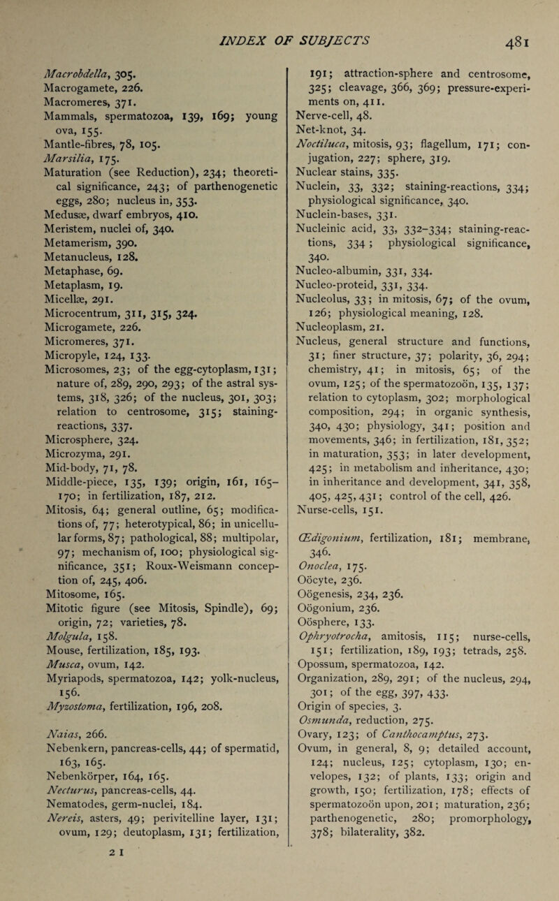 Macrobdella, 305. Macrogamete, 226. Macromeres, 371. Mammals, spermatozoa, 139, 169; young ova, 155. Mantle-fibres, 78, 105. Marsilia, 175. Maturation (see Reduction), 234; theoreti¬ cal significance, 243; of parthenogenetic eggs, 280; nucleus in, 353. Medusae, dwarf embryos, 410. Meristem, nuclei of, 340. Metamerism, 390. Metanucleus, 128. Metaphase, 69. Metaplasm, 19. Micellae, 291. Microcentrum, 311, 315, 324. Microgamete, 226. Micromeres, 371. Micropyle, 124, 133. Microsomes, 23; of the egg-cytoplasm, 131; nature of, 289, 290, 293; of the astral sys¬ tems, 318, 326; of the nucleus, 301, 303; relation to centrosome, 315; staining- reactions, 337. Microsphere, 324. Microzyma, 291. Mid-body, 71, 78. Middle-piece, 135, 139; origin, 161, 165— 170; in fertilization, 187, 212. Mitosis, 64; general outline, 65; modifica¬ tions of, 77; heterotypical, 86; in unicellu¬ lar forms, 87; pathological, 88; multipolar, 97; mechanism of, 100; physiological sig¬ nificance, 351; Roux-Weismann concep¬ tion of, 245, 406. Mitosome, 165. Mitotic figure (see Mitosis, Spindle), 69; origin, 72; varieties, 78. Molgula, 158. Mouse, fertilization, 185, 193. Musca, ovum, 142. Myriapods, spermatozoa, 142; yolk-nucleus, 156. Myzostoma, fertilization, 196, 208. Naias, 266. Nebenkern, pancreas-cells, 44; of spermatid, 163, 165. Nebenkorper, 164, 165. Necturus, pancreas-cells, 44. Nematodes, germ-nuclei, 184. Nereis, asters, 49; perivitelline layer, 131; ovum, 129; deutoplasm, 131; fertilization, 191; attraction-sphere and centrosome, 325; cleavage, 366, 369; pressure-experi¬ ments on, 411. Nerve-cell, 48. Net-knot, 34. Noctiluca, mitosis, 93; flagellum, 171; con¬ jugation, 227; sphere, 319. Nuclear stains, 335. Nuclein, 33, 332; staining-reactions, 334; physiological significance, 340. Nuclein-bases, 331. Nucleinic acid, 33, 332-334; staining-reac¬ tions, 334 ; physiological significance, 340. Nucleo-albumin, 331, 334. Nucleo-proteid, 331, 334. Nucleolus, 33; in mitosis, 67; of the ovum, 126; physiological meaning, 128. Nucleoplasm, 21. Nucleus, general structure and functions, 31; finer structure, 37; polarity, 36, 294; chemistry, 41; in mitosis, 65; of the ovum, 125; of the spermatozoon, 135, 137; relation to cytoplasm, 302; morphological composition, 294; in organic synthesis, 340, 430; physiology, 341; position and movements, 346; in fertilization, 181,352; in maturation, 353; in later development, 425; in metabolism and inheritance, 430; in inheritance and development, 341, 358, 405, 425, 431; control of the cell, 426. Nurse-cells, 151. CEdigonium, fertilization, 181; membrane, 346. Onoclea, 175. Oocyte, 236. Oogenesis, 234, 236. Oogonium, 236. Oosphere, 133. Ophryotrocha, amitosis, 115; nurse-cells, 151; fertilization, 189, 193; tetrads, 258. Opossum, spermatozoa, 142. Organization, 289, 291; of the nucleus, 294, 301; of the egg, 397, 433. Origin of species, 3. Osmunda, reduction, 275. Ovary, 123; of Canthocamptus, 273. Ovum, in general, 8, 9; detailed account, 124; nucleus, 125; cytoplasm, 130; en¬ velopes, 132; of plants, 133; origin and growth, 150; fertilization, 178; effects of spermatozoon upon, 201; maturation, 236; parthenogenetic, 280; promorphology, 378; bilaterality, 382.